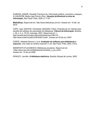 9



ALMEIDA JUNIOR, Oswaldo Francisco de. Informação pública: conceitos e espaços.
In:VALENTIM, Marta Lígia Pomim (Org.). Atuação profissional na área de
informação. São Paulo: Polis, 2004. p. 71-81.

BiblioShop. Disponível em: http://www.biblioshop.com.br/. Acesso em: 10 abr. de
2010.

CAFÉ, Lígia; SANTOS, Christophe; MACEDO, Flávia. Proposta de um método para
escolha de software de automação de bibliotecas. Ciência da Informação, Brasília,
v. 30, n. 2, p. 70-79, maio/ago. 2001. Disponível em: <
http://revista.ibict.br/index.php/ciinf/article/view/198/175 -
http://www.scielo.br/pdf/ci/v30n2/6213.pdf>. Acesso em 20 de out. 2007.

CORTE, Adelaide Ramos e, et al. Avaliação de software para bibliotecas e
arquivos: uma visão do cenário nacional. 2. ed. São Paulo: Polis, 2002, 219 p.

MANIFESTO IFLA/UNESCO. Bibliotecas escolares. Disponível em:
<http://www.ced.ufsc.br/bibliote/acb/manifesto_o_be_html>.
Acesso em: 14 de out 2009.

ROWLEY, Jennifer. A biblioteca eletrônica. Brasília: Briquet de Lemos, 2002.
 