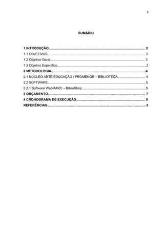 ii




                                                      SUMÁRIO



1 INTRODUÇÃO......................................................................................................... 2
1.1 OBJETIVOS.......................................................................................................... 3
1.2 Objetivo Geral....................................................................................................... 3
1.3 Objetivo Específico.................................................................................................3
2 METODOLOGIA.......................................................................................................4
2.1 NÚCLEO ARTE EDUCAÇÃO / PROMENOR – BIBLIOTECA.............................. 4
2.2 SOFTWARE...........................................................................................................5
2.2.1 Software WebMARC – BiblioShop .....................................................................5
3 ORÇAMENTO.......................................................................................................... 7
4 CRONOGRAMA DE EXECUÇÃO........................................................................... 8
REFERÊNCIAS........................................................................................................... 9
 