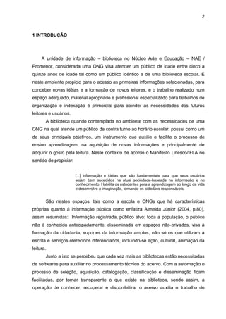 2



1 INTRODUÇÃO




     A unidade de informação – biblioteca no Núcleo Arte e Educação – NAE /
Promenor, considerada uma ONG visa atender um público de idade entre cinco a
quinze anos de idade tal como um público idêntico a de uma biblioteca escolar. É
neste ambiente propicio para o acesso as primeiras informações selecionadas, para
conceber novas idéias e a formação de novos leitores, e o trabalho realizado num
espaço adequado, material apropriado e profissional especializado para trabalhos de
organização e indexação é primordial para atender as necessidades dos futuros
leitores e usuários.
       A biblioteca quando contemplada no ambiente com as necessidades de uma
ONG na qual atende um público de contra turno ao horário escolar, possui como um
de seus principais objetivos, um instrumento que auxilie e facilite o processo de
ensino aprendizagem, na aquisição de novas informações e principalmente de
adquirir o gosto pela leitura. Neste contexto de acordo o Manifesto Unesco/IFLA no
sentido de propiciar:


                        [...] informação e idéias que são fundamentais para que seus usuários
                        sejam bem sucedidos na atual sociedade-baseada na informação e no
                        conhecimento. Habilita os estudantes para a aprendizagem ao longo da vida
                        e desenvolve a imaginação, tornando-os cidadãos responsáveis.


       São nestes espaços, tais como a escola e ONGs que há características
próprias quanto à informação pública como enfatiza Almeida Júnior (2004, p.80),
assim resumidas: Informação registrada, público alvo: toda a população, o público
não é conhecido antecipadamente, disseminada em espaços não-privados, visa à
formação da cidadania, suportes da informação amplos, não só os que utilizam à
escrita e serviços oferecidos diferenciados, incluindo-se ação, cultural, animação da
leitura.
       Junto a isto se percebeu que cada vez mais as bibliotecas estão necessitadas
de softwares para auxiliar no processamento técnico do acervo. Com a automação o
processo de seleção, aquisição, catalogação, classificação e disseminação ficam
facilitadas, por tornar transparente o que existe na biblioteca, sendo assim, a
operação de conhecer, recuperar e disponibilizar o acervo auxilia o trabalho do
 