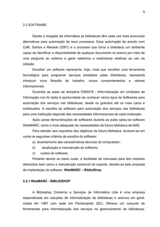 5



2.2 SOFTWARE


       Desde a chegada da informática as bibliotecas têm cada vez mais procurado
alternativas para automação de seus processos. Essa automação de acordo com
Café, Santos e Macedo (2001) é o processo que torna a biblioteca um ambiente
capaz de identificar a disponibilidade de qualquer documento no acervo por meio de
uma pergunta ao sistema e gerar relatórios e estatísticas relativas ao uso da
coleção.
       Escolher um software representa, hoje, mais que escolher uma ferramenta
tecnológica para programar serviços prestados pelas bibliotecas, representa
introduzir   nova   filosofia   de   trabalho,   novos   comportamentos   e   valores
informacionais.
       Durantes as aulas da disciplina CIN5018 - Informatização em Unidades de
Informação nos foi dada à oportunidade de conhecer vários tipos de Softwares para
automação dos serviços nas bibliotecas, desde os gratuitos até os mais caros e
sofisticados. A escolha do software para automação dos serviços nas bibliotecas
para uma instituição depende das necessidades informacionais de cada instituição.
       Após varias demonstrações de softwares durante as aulas optou-se software
WebMARC, como o mais adequado às necessidades da futura biblioteca da NAE.
       Para atender aos requisitos dos objetivos da futura biblioteca, levaram-se em
conta os seguintes critérios de escolha do software:
       a) levantamento das características técnicas do computador;
       b)     atualização e manutenção do software;
       c)    custos do software;
       Portanto devido ao baixo custo, a facilidade de manuseio para dos módulos
oferecidos bem como a manutenção acessível do suporte, decidiu-se pela proposta
de implantação do software WebMARC – BiblioShop


2.2.1 WebMARC - BIBLIOSHOP


       A Biblioshop Comércio e Serviços de Informática Ltda é uma empresa
especializada em soluções de informatização de bibliotecas e acervos em geral,
criada em 1987 com sede em Florianópolis (SC). Oferece um conjunto de
ferramentas para informatização dos serviços no gerenciamento de bibliotecas,
 