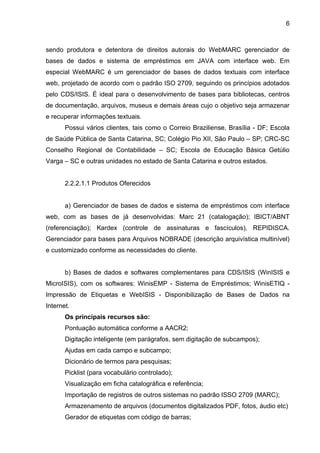 6



sendo produtora e detentora de direitos autorais do WebMARC gerenciador de
bases de dados e sistema de empréstimos em JAVA com interface web. Em
especial WebMARC é um gerenciador de bases de dados textuais com interface
web, projetado de acordo com o padrão ISO 2709, seguindo os princípios adotados
pelo CDS/ISIS. É ideal para o desenvolvimento de bases para bibliotecas, centros
de documentação, arquivos, museus e demais áreas cujo o objetivo seja armazenar
e recuperar informações textuais.
       Possui vários clientes, tais como o Correio Braziliense, Brasília - DF; Escola
de Saúde Pública de Santa Catarina, SC; Colégio Pio XII, São Paulo – SP; CRC-SC
Conselho Regional de Contabilidade – SC; Escola de Educação Básica Getúlio
Varga – SC e outras unidades no estado de Santa Catarina e outros estados.


       2.2.2.1.1 Produtos Oferecidos


       a) Gerenciador de bases de dados e sistema de empréstimos com interface
web, com as bases de já desenvolvidas: Marc 21 (catalogação); IBICT/ABNT
(referenciação); Kardex (controle de assinaturas e fascículos), REPIDISCA.
Gerenciador para bases para Arquivos NOBRADE (descrição arquivística multinível)
e customizado conforme as necessidades do cliente.


       b) Bases de dados e softwares complementares para CDS/ISIS (WinISIS e
MicroISIS), com os softwares: WinisEMP - Sistema de Empréstimos; WinisETIQ -
Impressão de Etiquetas e WebISIS - Disponibilização de Bases de Dados na
Internet.
       Os principais recursos são:
       Pontuação automática conforme a AACR2;
       Digitação inteligente (em parágrafos, sem digitação de subcampos);
       Ajudas em cada campo e subcampo;
       Dicionário de termos para pesquisas;
       Picklist (para vocabulário controlado);
       Visualização em ficha catalográfica e referência;
       Importação de registros de outros sistemas no padrão ISSO 2709 (MARC);
       Armazenamento de arquivos (documentos digitalizados PDF, fotos, áudio etc)
       Gerador de etiquetas com código de barras;
 