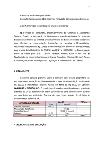 7



      Relatórios estatísticos para o MEC;
      Consulta da situação da obra, reserva e renovação pelo usuário da biblioteca.


      2.2.2.1.2 Serviços oferecidos pela empresa Biblioshop


      a) Serviços de consultoria, Desenvolvimento de Sistemas e Assistência
Técnica: Projeto de automação de bibliotecas e Inserção de bases de dados da
biblioteca na Internet ou intranet. Desenvolvimento de bases de dados específicos
para: Centros de documentação; Instituições de pesquisa e Universidades,
faculdades e laboratórios. b) Cursos e treinamentos: em empresas; em faculdades;
para grupos de bibliotecários de AACR2; MARC 21 e NOBRADE. c) Conversão de
bases de dados para ISIS:        DBase; Paradox; Access; Excel e Fox Pro. d)
Catalogação de documentos tais como: Livros; Periódicos (Revistas/Jornais); Teses
e dissertações; Anais de congressos; Legislação e Fitas de vídeo e CD-ROM.




3 ORÇAMENTO


      Conforme palestra proferira sobre o software pelo próprio proprietário da
empresa e com formação em biblioteconomia, o valor para implantação em torno de
R$ 500,00 e manutenção optativa mensal em torno de R$ 60,00 do Software
WebMARC – BIBLIOSHOP. O projeto também poderá ser utilizado como projeto de
extensão da UFSC solicitando-se assim dois bolsistas para permanecerem durante
um ano letivo na instituição. Compra de mais livros através do dinheiro já
disponibilizado para este fim.
                                                VALOR                    TOTAL
      SERVIÇOS / PRODUTO
                                      único          mensal
Software WebMARC                     500,00
Manutenção do software                                 60,00
Aquisições (livros)                               700,00 (3 meses)
Bolsistas                             0,00              0,00
                TOTAL                500,00           2160,00            2660,00




4 CRONOGRAMA DE EXECUÇÃO
 