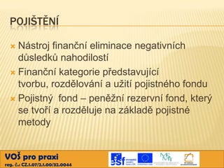 POJIŠTĚNÍ
Nástroj finanční eliminace negativních
důsledků nahodilostí
 Finanční kategorie představující
tvorbu, rozdělování a užití pojistného fondu
 Pojistný fond – peněžní rezervní fond, který
se tvoří a rozděluje na základě pojistné
metody


VOŠ pro praxi
reg. č.: CZ.1.07/2.1.00/32.0044

 