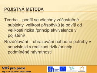 POJISTNÁ METODA
Tvorba – podílí se všechny zúčastněné
subjekty, velikost příspěvků je odvíjí od
velikosti rizika /princip ekvivalence v
pojištění/
Rozdělování – uhrazování náhodné potřeby v
souvislosti s realizací rizik /princip
podmíněné návratnosti

VOŠ pro praxi
reg. č.: CZ.1.07/2.1.00/32.0044

 