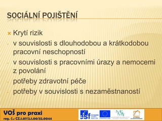 SOCIÁLNÍ POJIŠTĚNÍ

-

-

-

Krytí rizik
v souvislosti s dlouhodobou a krátkodobou
pracovní neschopností
v souvislosti s pracovními úrazy a nemocemi
z povolání
potřeby zdravotní péče
potřeby v souvislosti s nezaměstnaností

VOŠ pro praxi
reg. č.: CZ.1.07/2.1.00/32.0044

 