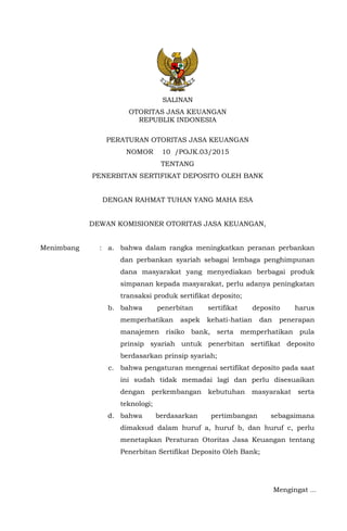 SALINAN
OTORITAS JASA KEUANGAN
REPUBLIK INDONESIA
PERATURAN OTORITAS JASA KEUANGAN
NOMOR 10 /POJK.03/2015
TENTANG
PENERBITAN SERTIFIKAT DEPOSITO OLEH BANK
DENGAN RAHMAT TUHAN YANG MAHA ESA
DEWAN KOMISIONER OTORITAS JASA KEUANGAN,
Menimbang : a. bahwa dalam rangka meningkatkan peranan perbankan
dan perbankan syariah sebagai lembaga penghimpunan
dana masyarakat yang menyediakan berbagai produk
simpanan kepada masyarakat, perlu adanya peningkatan
transaksi produk sertifikat deposito;
b. bahwa penerbitan sertifikat deposito harus
memperhatikan aspek kehati-hatian dan penerapan
manajemen risiko bank, serta memperhatikan pula
prinsip syariah untuk penerbitan sertifikat deposito
berdasarkan prinsip syariah;
c. bahwa pengaturan mengenai sertifikat deposito pada saat
ini sudah tidak memadai lagi dan perlu disesuaikan
dengan perkembangan kebutuhan masyarakat serta
teknologi;
d. bahwa berdasarkan pertimbangan sebagaimana
dimaksud dalam huruf a, huruf b, dan huruf c, perlu
menetapkan Peraturan Otoritas Jasa Keuangan tentang
Penerbitan Sertifikat Deposito Oleh Bank;
Mengingat ...
 