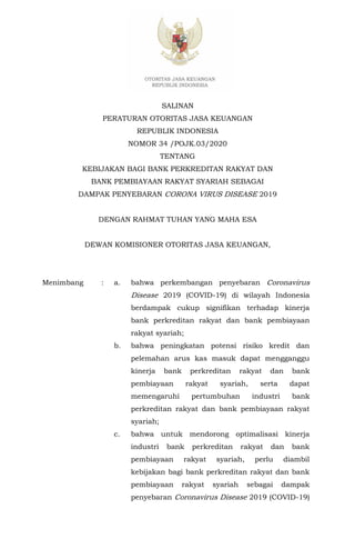 SALINAN
PERATURAN OTORITAS JASA KEUANGAN
REPUBLIK INDONESIA
NOMOR 34 /POJK.03/2020
TENTANG
KEBIJAKAN BAGI BANK PERKREDITAN RAKYAT DAN
BANK PEMBIAYAAN RAKYAT SYARIAH SEBAGAI
DAMPAK PENYEBARAN CORONA VIRUS DISEASE 2019
DENGAN RAHMAT TUHAN YANG MAHA ESA
DEWAN KOMISIONER OTORITAS JASA KEUANGAN,
Menimbang : a. bahwa perkembangan penyebaran Coronavirus
Disease 2019 (COVID-19) di wilayah Indonesia
berdampak cukup signifikan terhadap kinerja
bank perkreditan rakyat dan bank pembiayaan
rakyat syariah;
b. bahwa peningkatan potensi risiko kredit dan
pelemahan arus kas masuk dapat mengganggu
kinerja bank perkreditan rakyat dan bank
pembiayaan rakyat syariah, serta dapat
memengaruhi pertumbuhan industri bank
perkreditan rakyat dan bank pembiayaan rakyat
syariah;
c. bahwa untuk mendorong optimalisasi kinerja
industri bank perkreditan rakyat dan bank
pembiayaan rakyat syariah, perlu diambil
kebijakan bagi bank perkreditan rakyat dan bank
pembiayaan rakyat syariah sebagai dampak
penyebaran Coronavirus Disease 2019 (COVID-19)
 