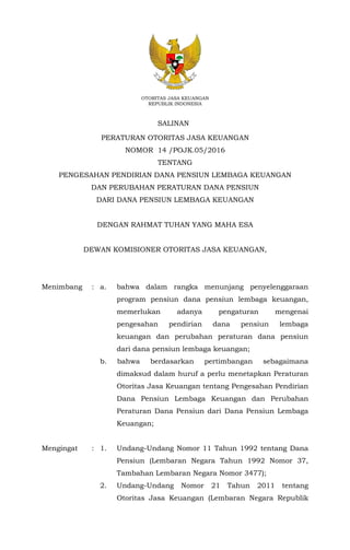 OTORITAS JASA KEUANGAN
REPUBLIK INDONESIA
PERATURAN OTORITAS JASA KEUANGAN
NOMOR 14 /POJK.05/2016
TENTANG
PENGESAHAN PENDIRIAN DANA PENSIUN LEMBAGA KEUANGAN
DAN PERUBAHAN PERATURAN DANA PENSIUN
DARI DANA PENSIUN LEMBAGA KEUANGAN
DENGAN RAHMAT TUHAN YANG MAHA ESA
DEWAN KOMISIONER OTORITAS JASA KEUANGAN,
Menimbang : a. bahwa dalam rangka menunjang penyelenggaraan
program pensiun dana pensiun lembaga keuangan,
memerlukan adanya pengaturan mengenai
pengesahan pendirian dana pensiun lembaga
keuangan dan perubahan peraturan dana pensiun
dari dana pensiun lembaga keuangan;
b. bahwa berdasarkan pertimbangan sebagaimana
dimaksud dalam huruf a perlu menetapkan Peraturan
Otoritas Jasa Keuangan tentang Pengesahan Pendirian
Dana Pensiun Lembaga Keuangan dan Perubahan
Peraturan Dana Pensiun dari Dana Pensiun Lembaga
Keuangan;
Mengingat : 1. Undang-Undang Nomor 11 Tahun 1992 tentang Dana
Pensiun (Lembaran Negara Tahun 1992 Nomor 37,
Tambahan Lembaran Negara Nomor 3477);
2. Undang-Undang Nomor 21 Tahun 2011 tentang
Otoritas Jasa Keuangan (Lembaran Negara Republik
SALINAN
 