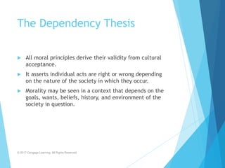 The Dependency Thesis
 All moral principles derive their validity from cultural
acceptance.
 It asserts individual acts are right or wrong depending
on the nature of the society in which they occur.
 Morality may be seen in a context that depends on the
goals, wants, beliefs, history, and environment of the
society in question.
© 2017 Cengage Learning. All Rights Reserved.
 