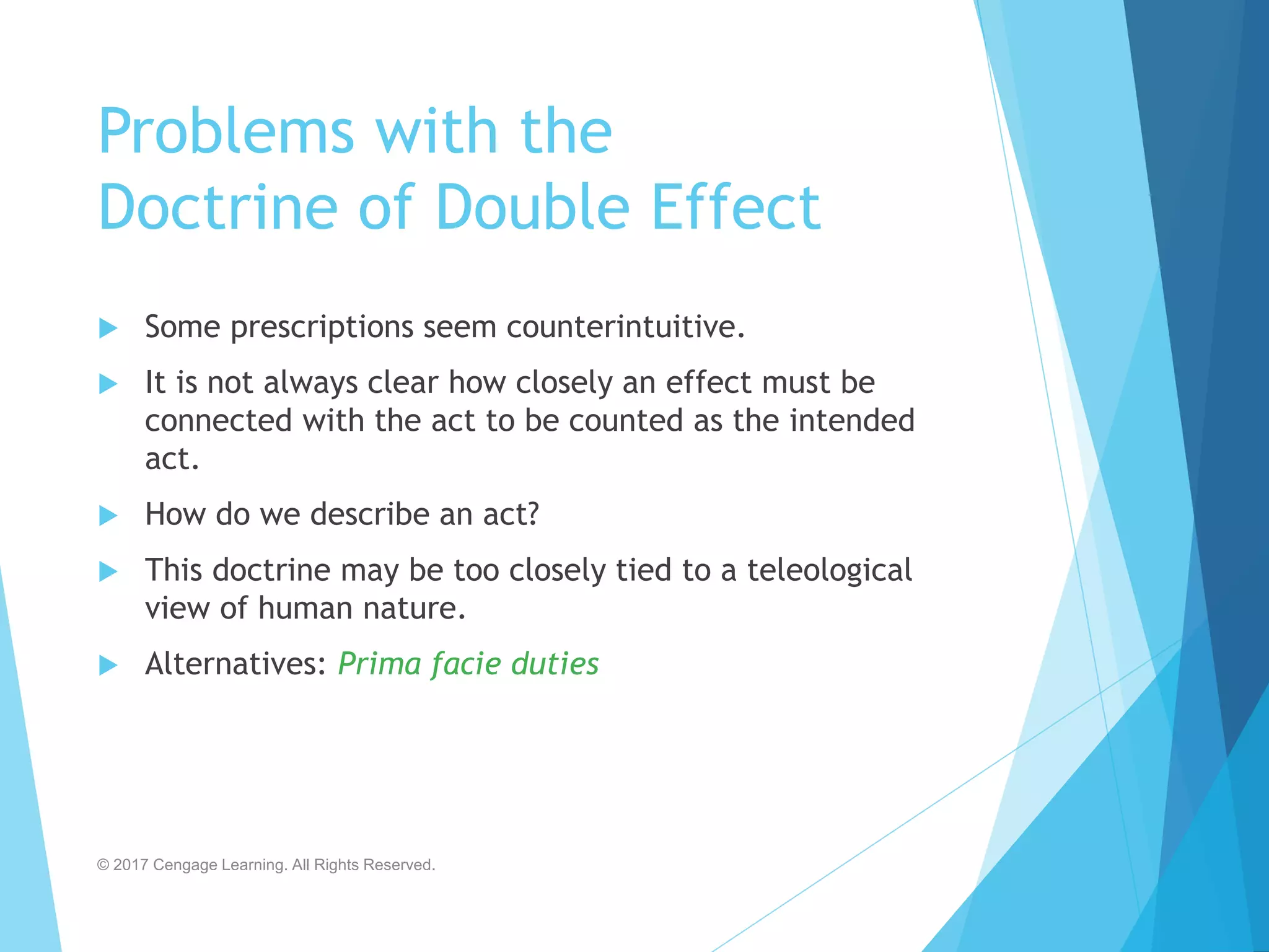 Problems with the
Doctrine of Double Effect
 Some prescriptions seem counterintuitive.
 It is not always clear how closely an effect must be
connected with the act to be counted as the intended
act.
 How do we describe an act?
 This doctrine may be too closely tied to a teleological
view of human nature.
 Alternatives: Prima facie duties
© 2017 Cengage Learning. All Rights Reserved.
 