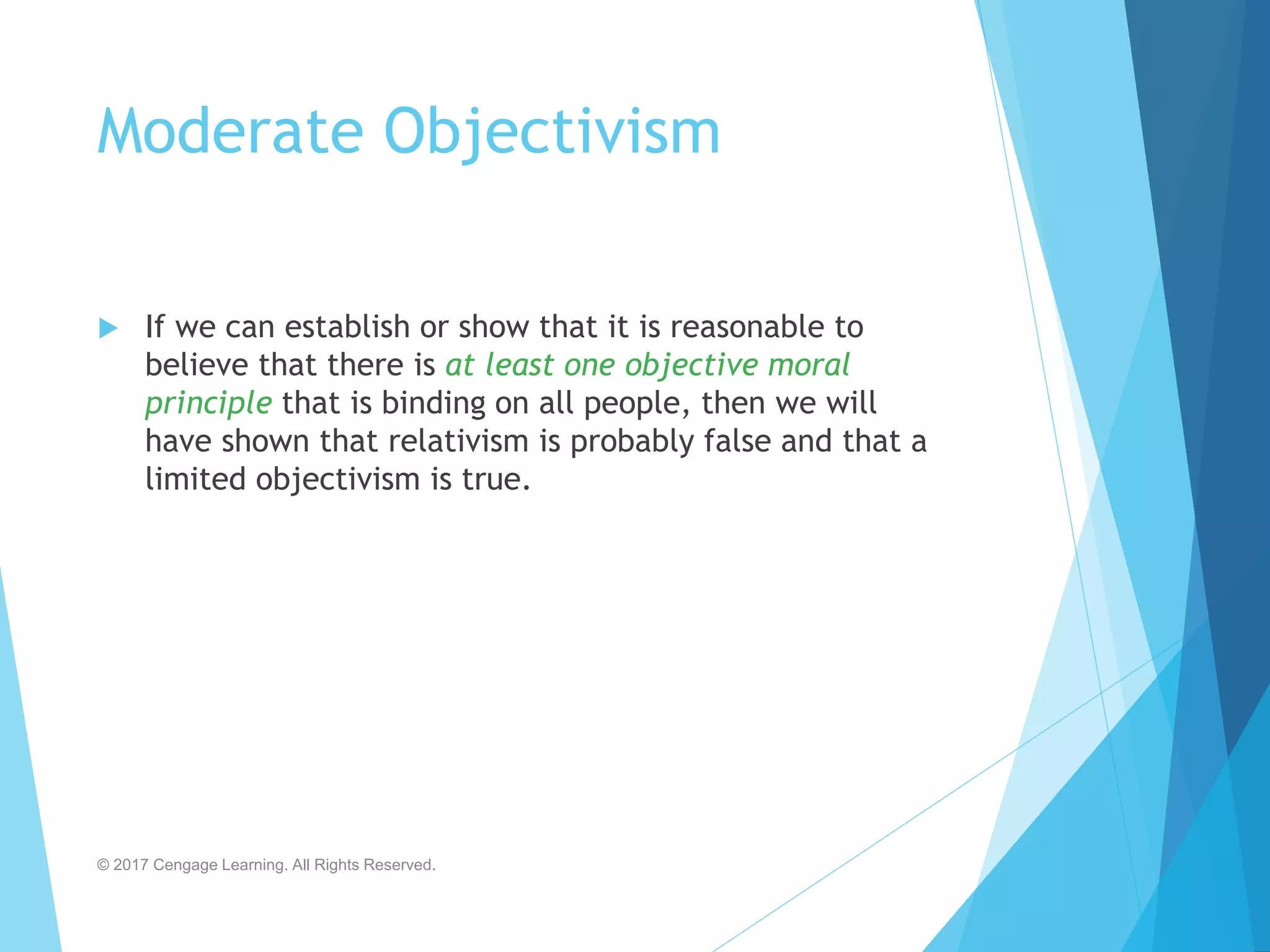 Moderate Objectivism
 If we can establish or show that it is reasonable to
believe that there is at least one objective moral
principle that is binding on all people, then we will
have shown that relativism is probably false and that a
limited objectivism is true.
© 2017 Cengage Learning. All Rights Reserved.
 