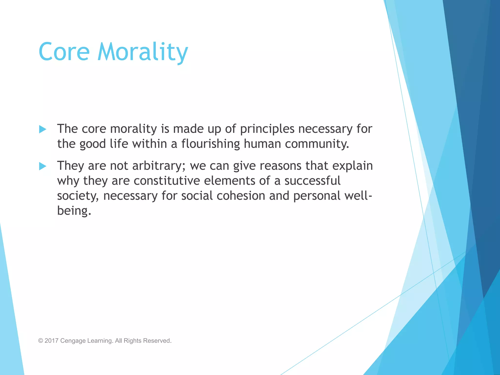 Core Morality
 The core morality is made up of principles necessary for
the good life within a flourishing human community.
 They are not arbitrary; we can give reasons that explain
why they are constitutive elements of a successful
society, necessary for social cohesion and personal well-
being.
© 2017 Cengage Learning. All Rights Reserved.
 