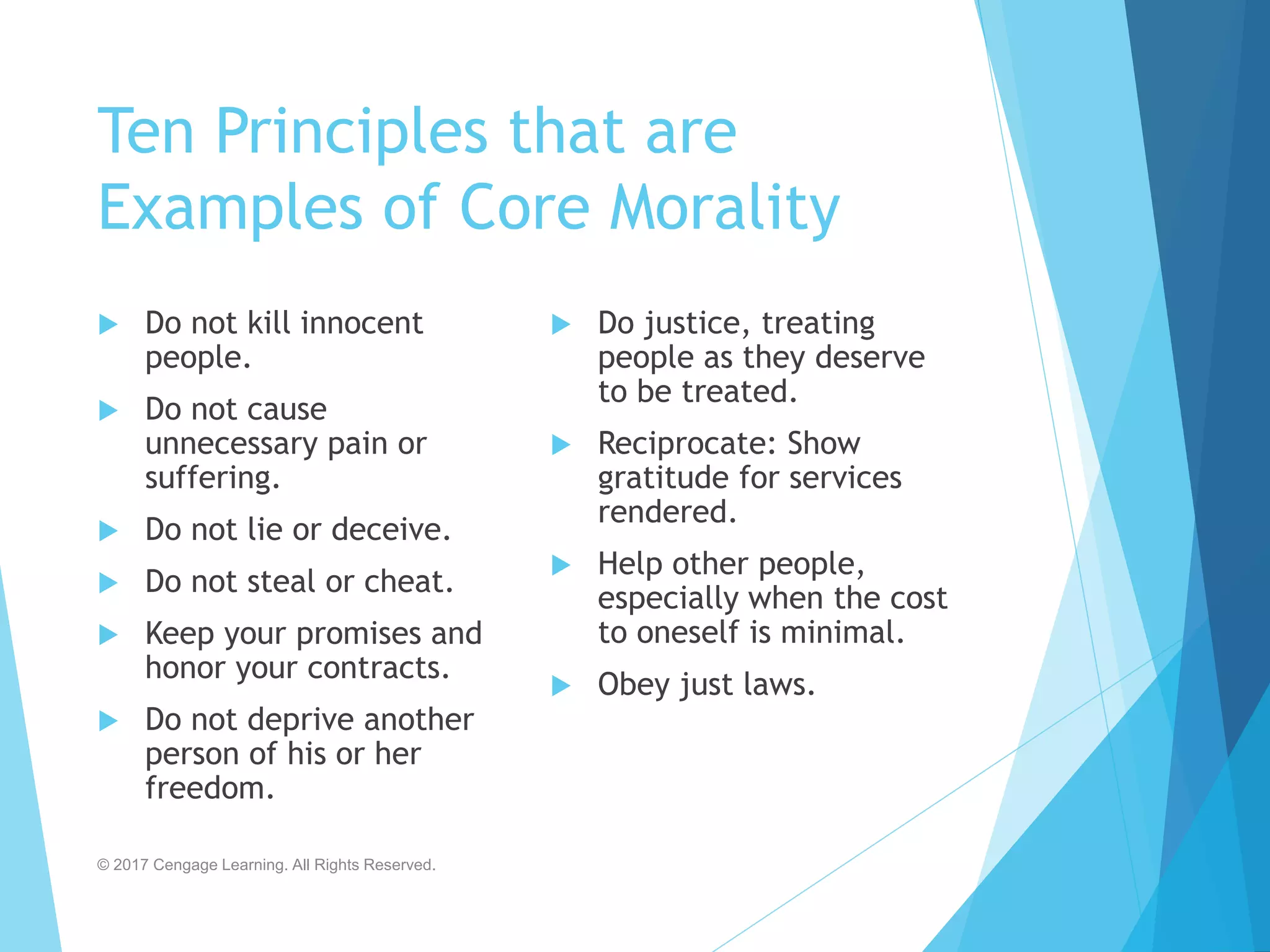 Ten Principles that are
Examples of Core Morality
 Do not kill innocent
people.
 Do not cause
unnecessary pain or
suffering.
 Do not lie or deceive.
 Do not steal or cheat.
 Keep your promises and
honor your contracts.
 Do not deprive another
person of his or her
freedom.
 Do justice, treating
people as they deserve
to be treated.
 Reciprocate: Show
gratitude for services
rendered.
 Help other people,
especially when the cost
to oneself is minimal.
 Obey just laws.
© 2017 Cengage Learning. All Rights Reserved.
 