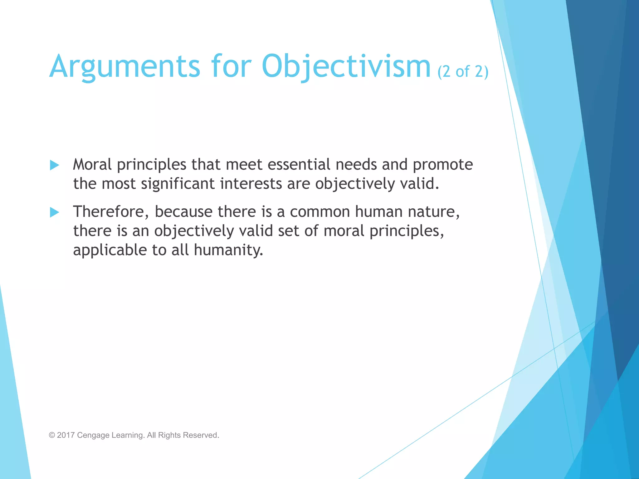 Arguments for Objectivism (2 of 2)
 Moral principles that meet essential needs and promote
the most significant interests are objectively valid.
 Therefore, because there is a common human nature,
there is an objectively valid set of moral principles,
applicable to all humanity.
© 2017 Cengage Learning. All Rights Reserved.
 