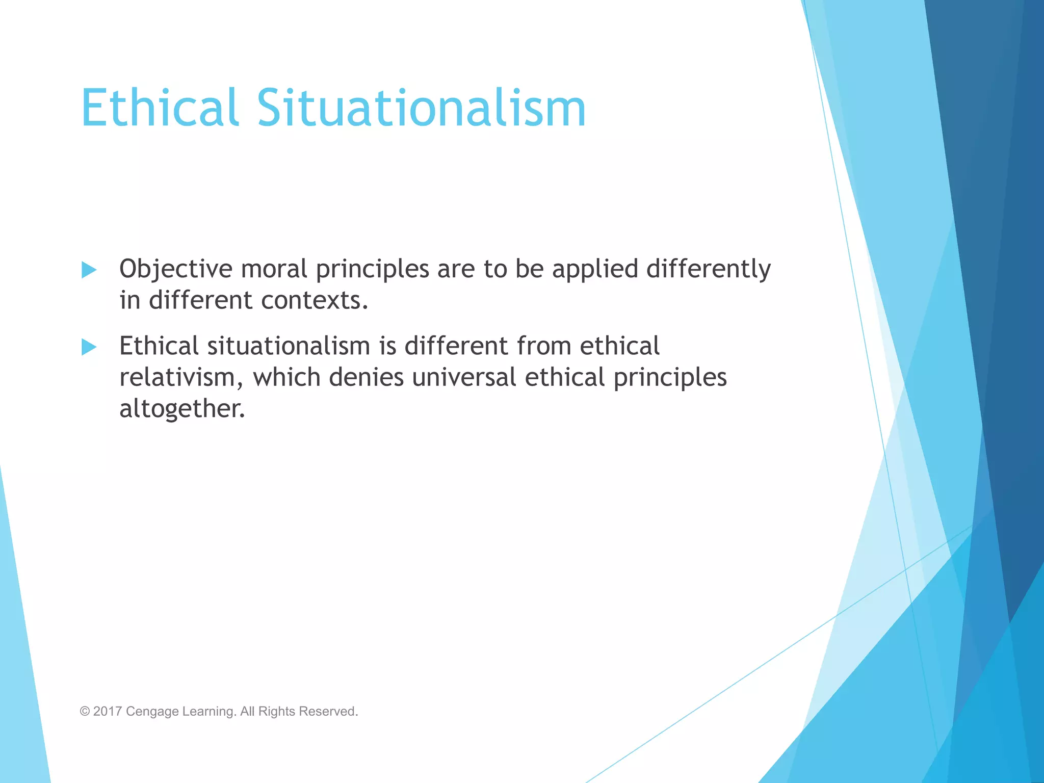 Ethical Situationalism
 Objective moral principles are to be applied differently
in different contexts.
 Ethical situationalism is different from ethical
relativism, which denies universal ethical principles
altogether.
© 2017 Cengage Learning. All Rights Reserved.
 