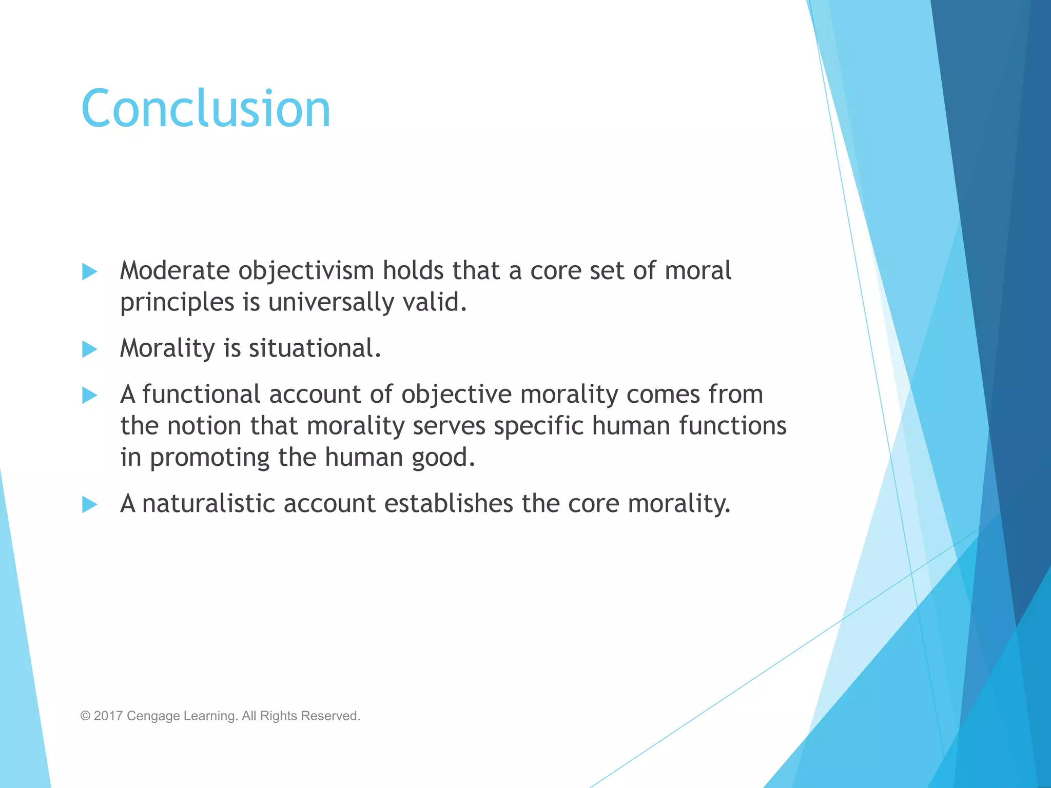 Conclusion
 Moderate objectivism holds that a core set of moral
principles is universally valid.
 Morality is situational.
 A functional account of objective morality comes from
the notion that morality serves specific human functions
in promoting the human good.
 A naturalistic account establishes the core morality.
© 2017 Cengage Learning. All Rights Reserved.
 