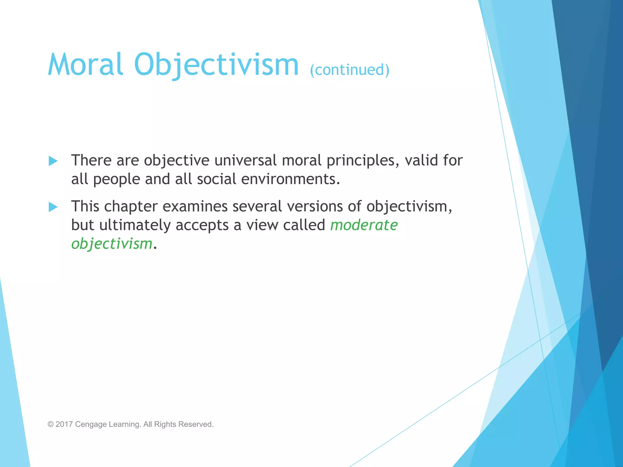 Moral Objectivism (continued)
 There are objective universal moral principles, valid for
all people and all social environments.
 This chapter examines several versions of objectivism,
but ultimately accepts a view called moderate
objectivism.
© 2017 Cengage Learning. All Rights Reserved.
 