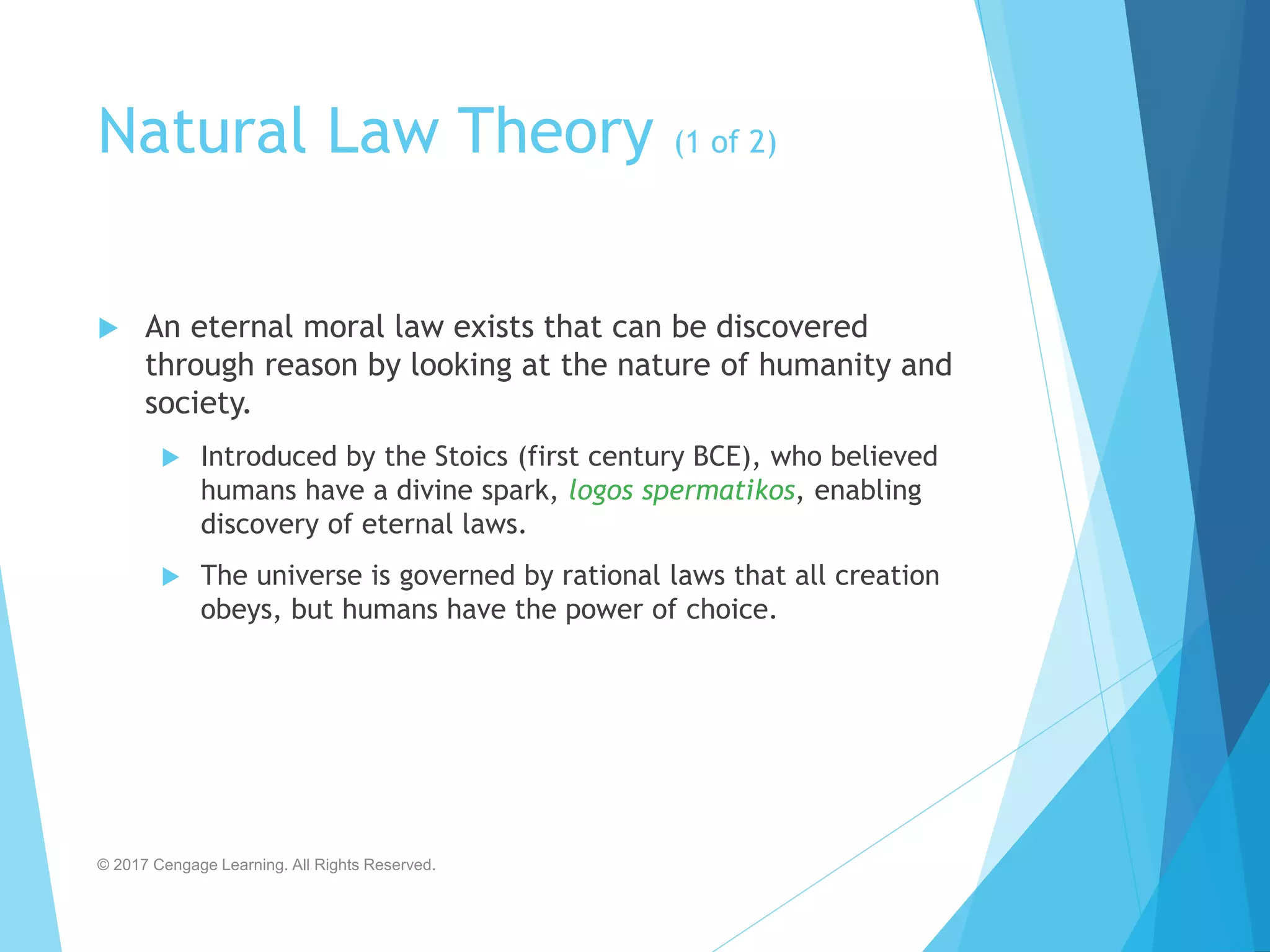 Natural Law Theory (1 of 2)
 An eternal moral law exists that can be discovered
through reason by looking at the nature of humanity and
society.
 Introduced by the Stoics (first century BCE), who believed
humans have a divine spark, logos spermatikos, enabling
discovery of eternal laws.
 The universe is governed by rational laws that all creation
obeys, but humans have the power of choice.
© 2017 Cengage Learning. All Rights Reserved.
 