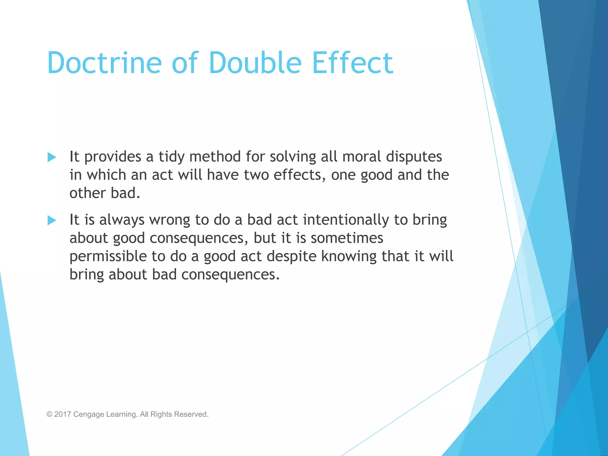 Doctrine of Double Effect
 It provides a tidy method for solving all moral disputes
in which an act will have two effects, one good and the
other bad.
 It is always wrong to do a bad act intentionally to bring
about good consequences, but it is sometimes
permissible to do a good act despite knowing that it will
bring about bad consequences.
© 2017 Cengage Learning. All Rights Reserved.
 