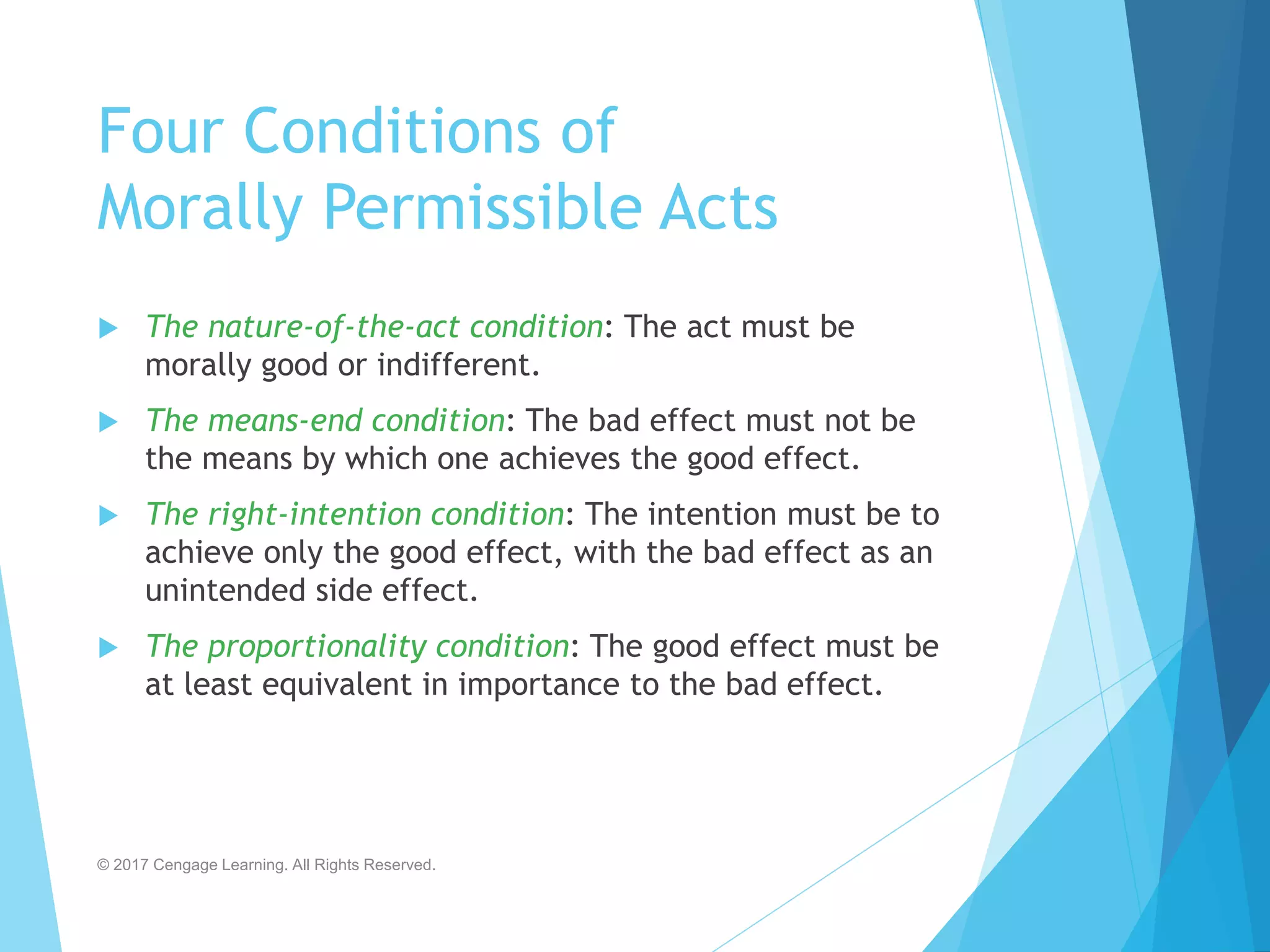 Four Conditions of
Morally Permissible Acts
 The nature-of-the-act condition: The act must be
morally good or indifferent.
 The means-end condition: The bad effect must not be
the means by which one achieves the good effect.
 The right-intention condition: The intention must be to
achieve only the good effect, with the bad effect as an
unintended side effect.
 The proportionality condition: The good effect must be
at least equivalent in importance to the bad effect.
© 2017 Cengage Learning. All Rights Reserved.
 