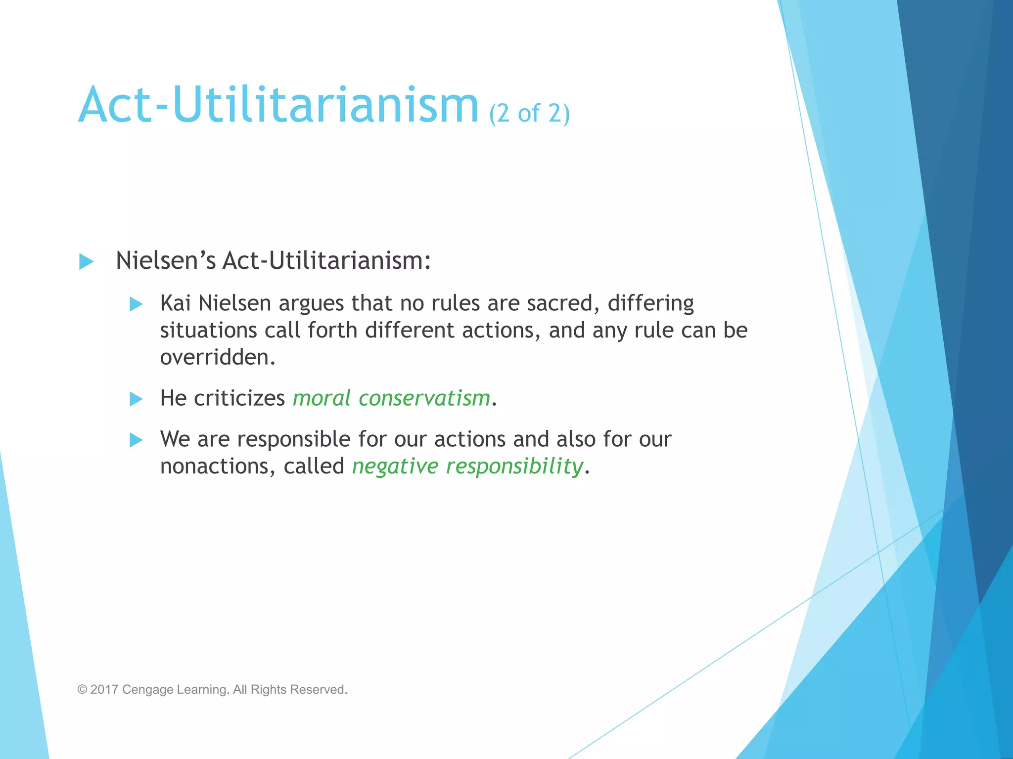 Act-Utilitarianism(2 of 2)
 Nielsen’s Act-Utilitarianism:
 Kai Nielsen argues that no rules are sacred, differing
situations call forth different actions, and any rule can be
overridden.
 He criticizes moral conservatism.
 We are responsible for our actions and also for our
nonactions, called negative responsibility.
© 2017 Cengage Learning. All Rights Reserved.
 