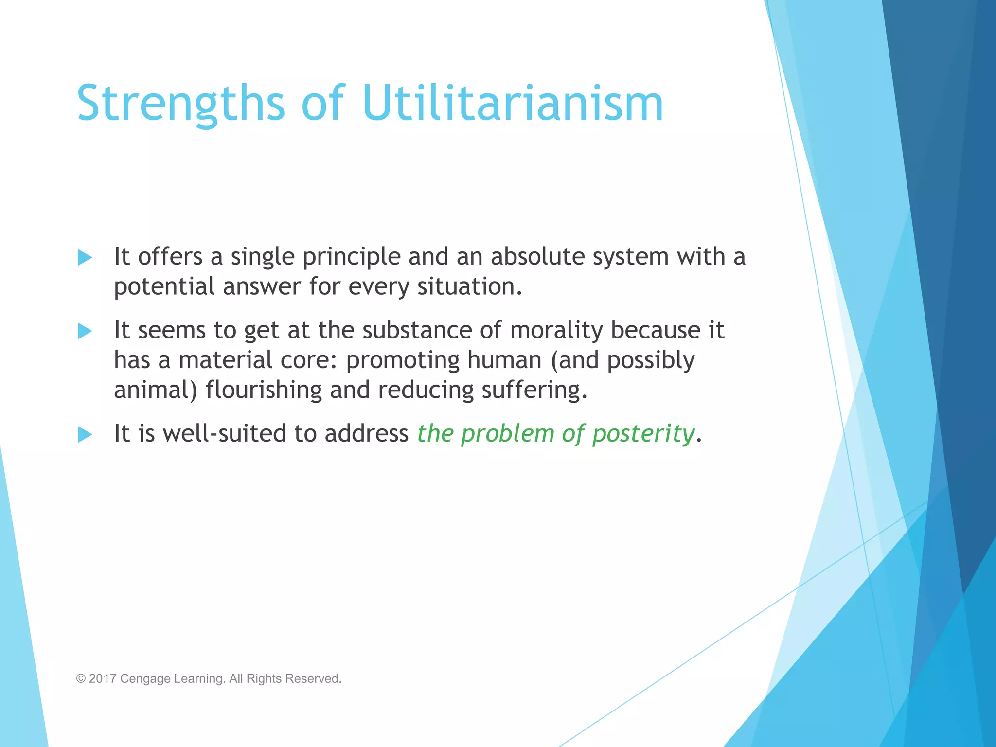 Strengths of Utilitarianism
 It offers a single principle and an absolute system with a
potential answer for every situation.
 It seems to get at the substance of morality because it
has a material core: promoting human (and possibly
animal) flourishing and reducing suffering.
 It is well-suited to address the problem of posterity.
© 2017 Cengage Learning. All Rights Reserved.
 