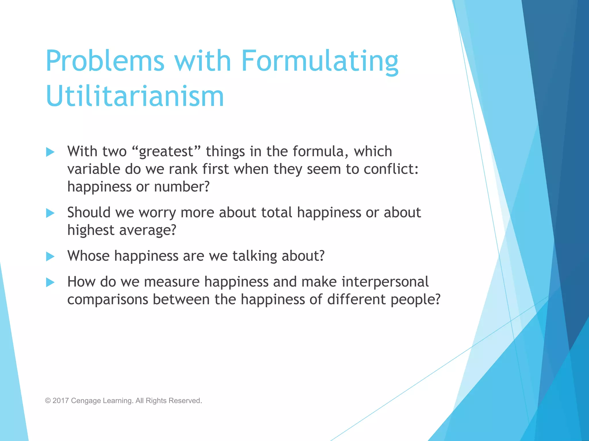 Problems with Formulating
Utilitarianism
 With two “greatest” things in the formula, which
variable do we rank first when they seem to conflict:
happiness or number?
 Should we worry more about total happiness or about
highest average?
 Whose happiness are we talking about?
 How do we measure happiness and make interpersonal
comparisons between the happiness of different people?
© 2017 Cengage Learning. All Rights Reserved.
 