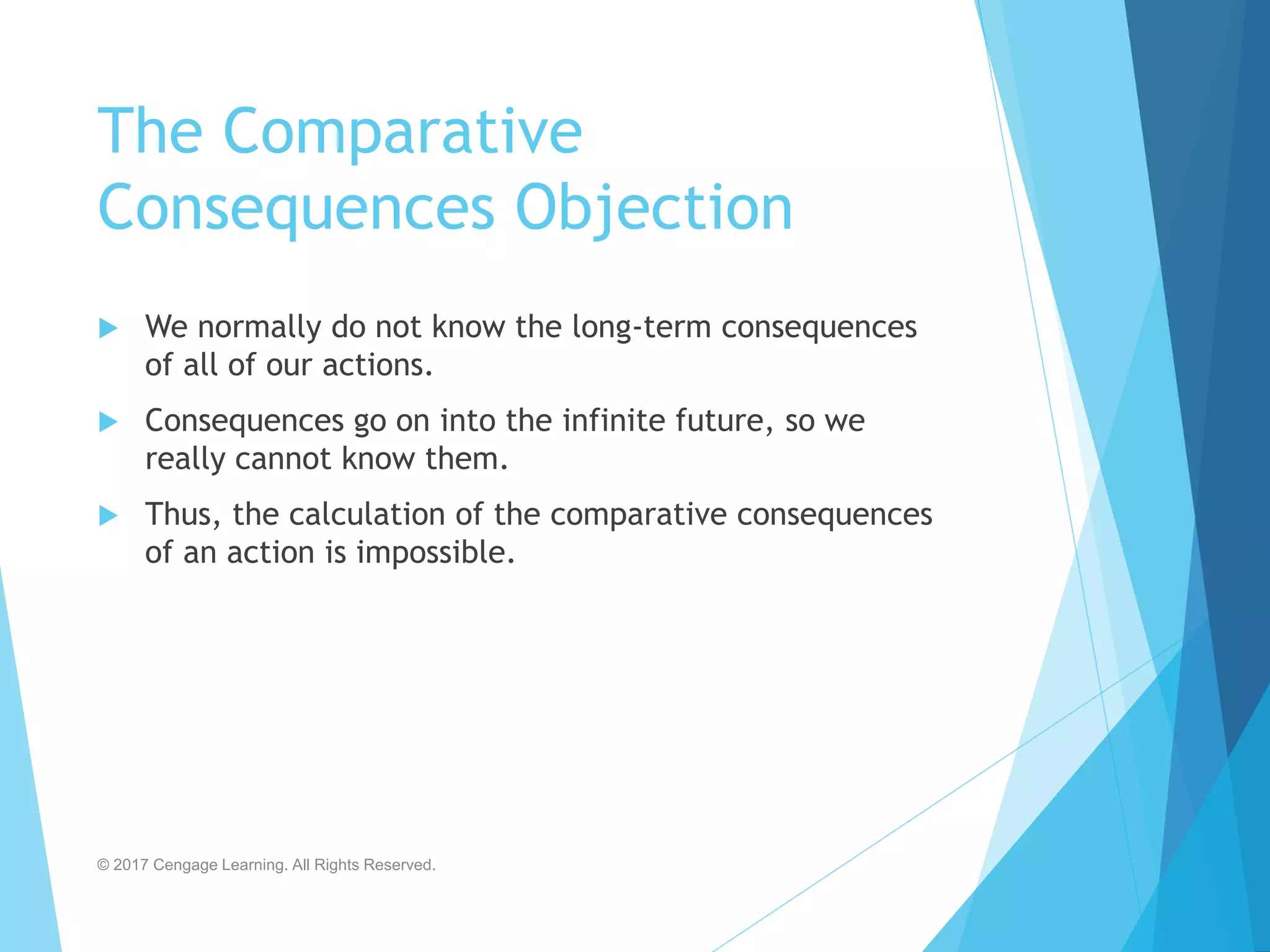 The Comparative
Consequences Objection
 We normally do not know the long-term consequences
of all of our actions.
 Consequences go on into the infinite future, so we
really cannot know them.
 Thus, the calculation of the comparative consequences
of an action is impossible.
© 2017 Cengage Learning. All Rights Reserved.
 