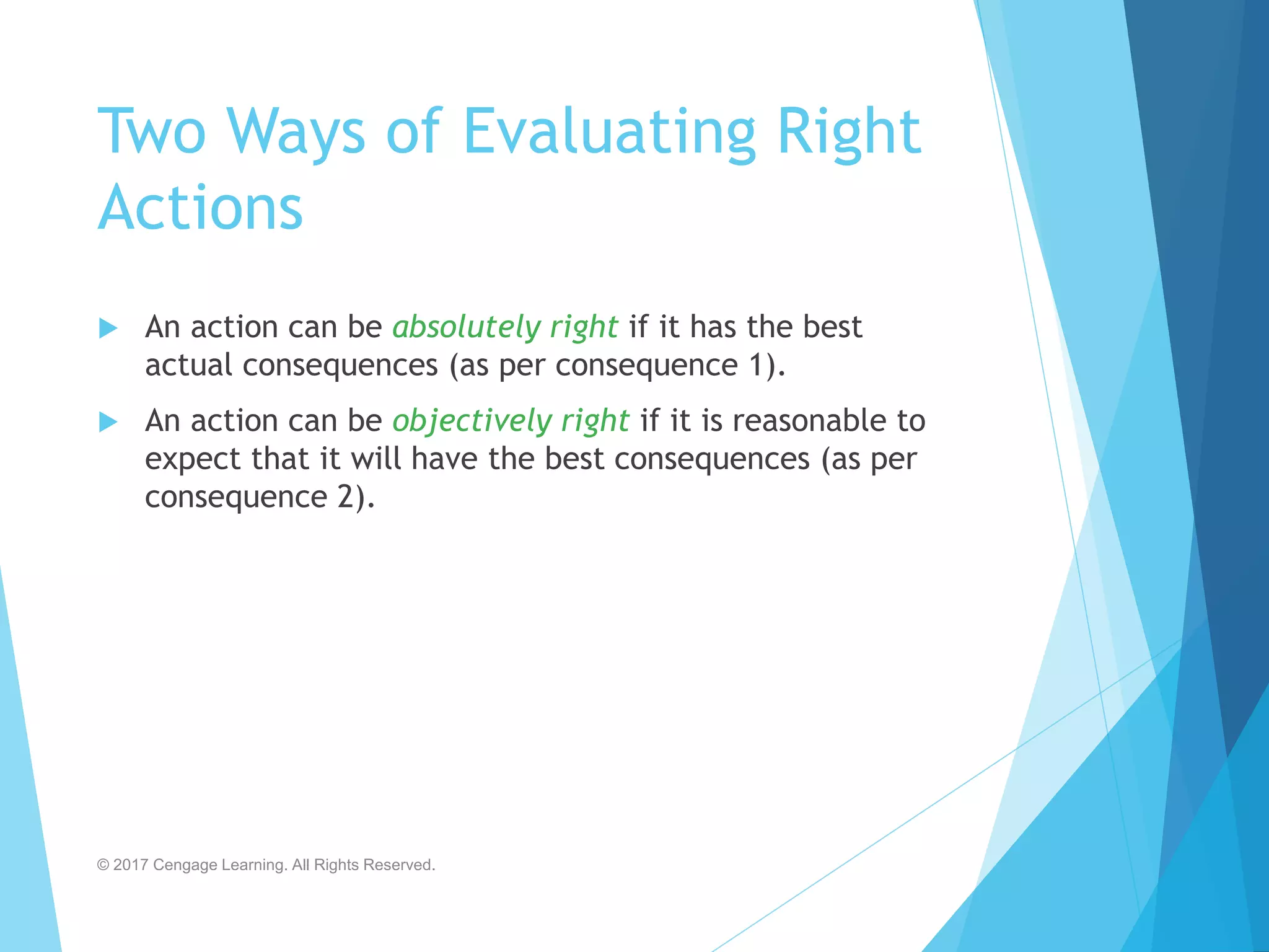Two Ways of Evaluating Right
Actions
 An action can be absolutely right if it has the best
actual consequences (as per consequence 1).
 An action can be objectively right if it is reasonable to
expect that it will have the best consequences (as per
consequence 2).
© 2017 Cengage Learning. All Rights Reserved.
 