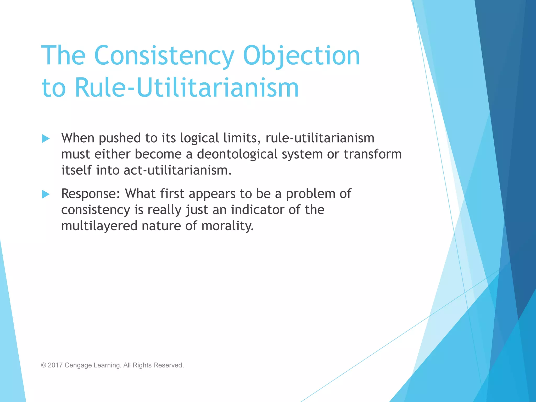 The Consistency Objection
to Rule-Utilitarianism
 When pushed to its logical limits, rule-utilitarianism
must either become a deontological system or transform
itself into act-utilitarianism.
 Response: What first appears to be a problem of
consistency is really just an indicator of the
multilayered nature of morality.
© 2017 Cengage Learning. All Rights Reserved.
 