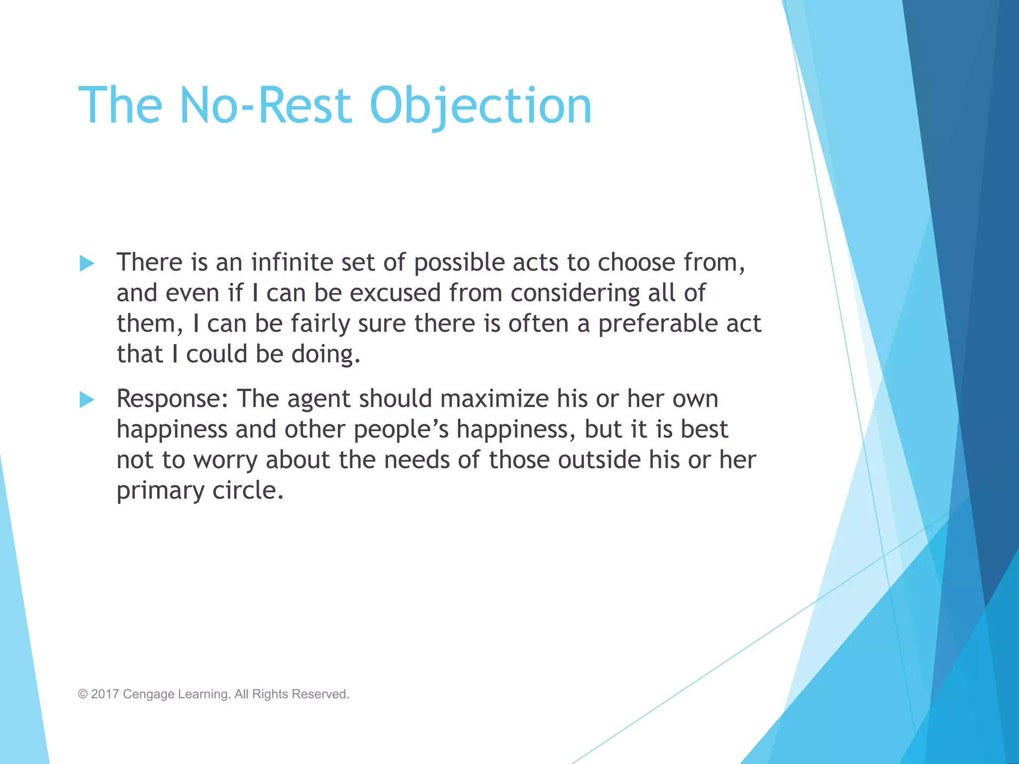 The No-Rest Objection
 There is an infinite set of possible acts to choose from,
and even if I can be excused from considering all of
them, I can be fairly sure there is often a preferable act
that I could be doing.
 Response: The agent should maximize his or her own
happiness and other people’s happiness, but it is best
not to worry about the needs of those outside his or her
primary circle.
© 2017 Cengage Learning. All Rights Reserved.
 