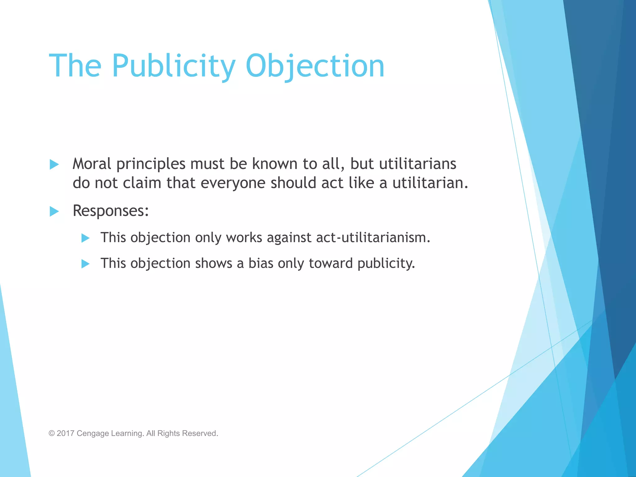The Publicity Objection
 Moral principles must be known to all, but utilitarians
do not claim that everyone should act like a utilitarian.
 Responses:
 This objection only works against act-utilitarianism.
 This objection shows a bias only toward publicity.
© 2017 Cengage Learning. All Rights Reserved.
 