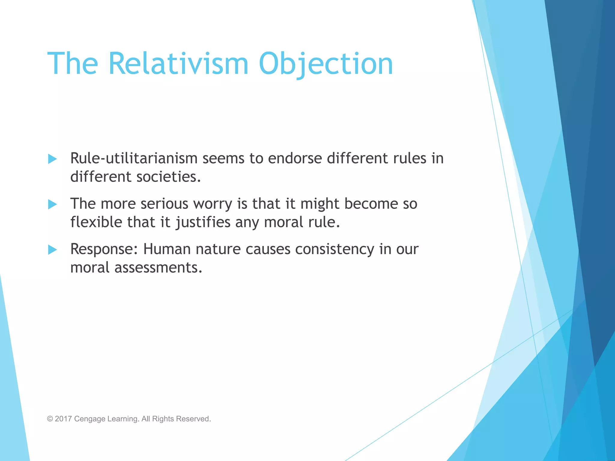 The Relativism Objection
 Rule-utilitarianism seems to endorse different rules in
different societies.
 The more serious worry is that it might become so
flexible that it justifies any moral rule.
 Response: Human nature causes consistency in our
moral assessments.
© 2017 Cengage Learning. All Rights Reserved.
 
