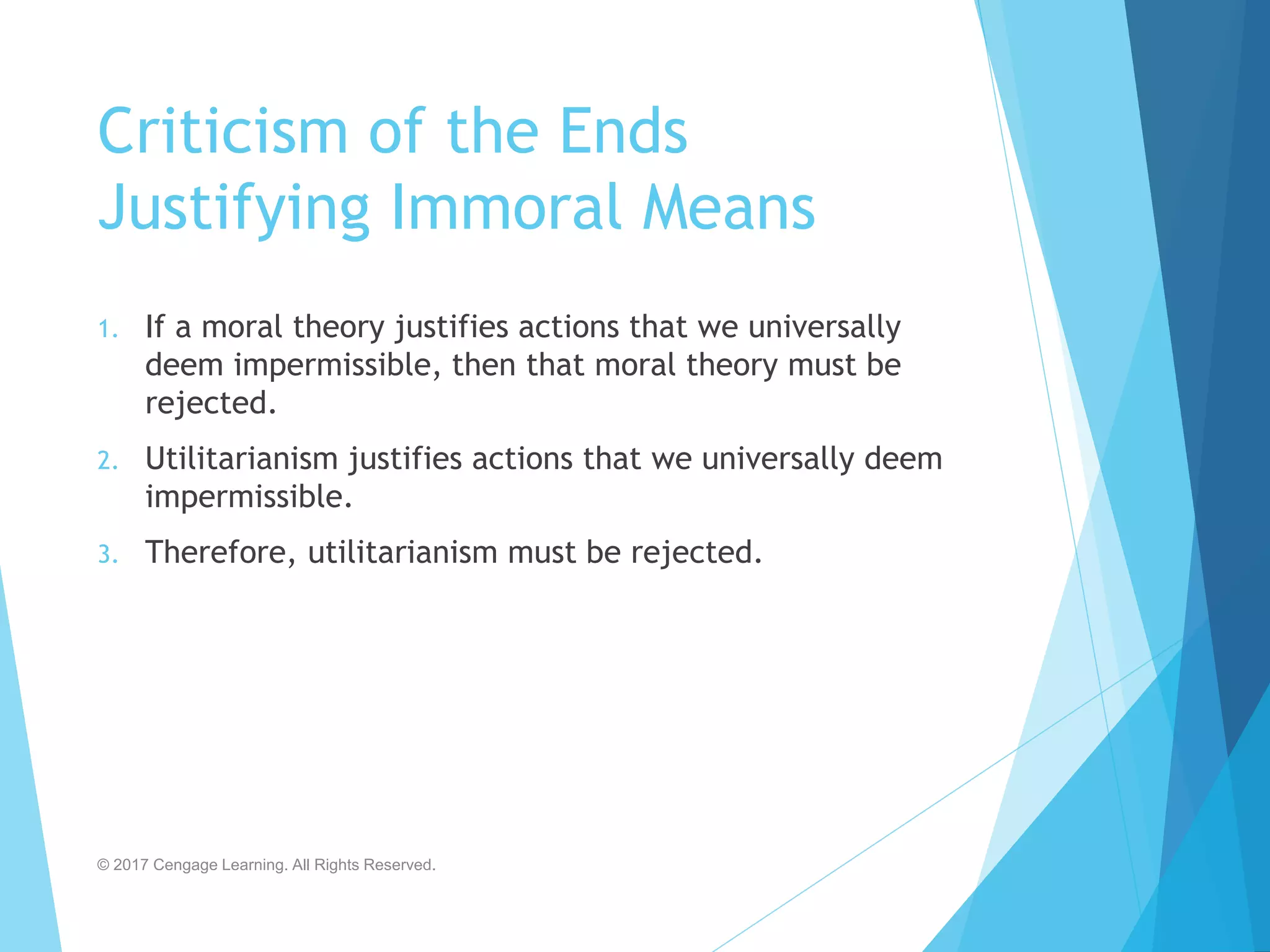 Criticism of the Ends
Justifying Immoral Means
1. If a moral theory justifies actions that we universally
deem impermissible, then that moral theory must be
rejected.
2. Utilitarianism justifies actions that we universally deem
impermissible.
3. Therefore, utilitarianism must be rejected.
© 2017 Cengage Learning. All Rights Reserved.
 