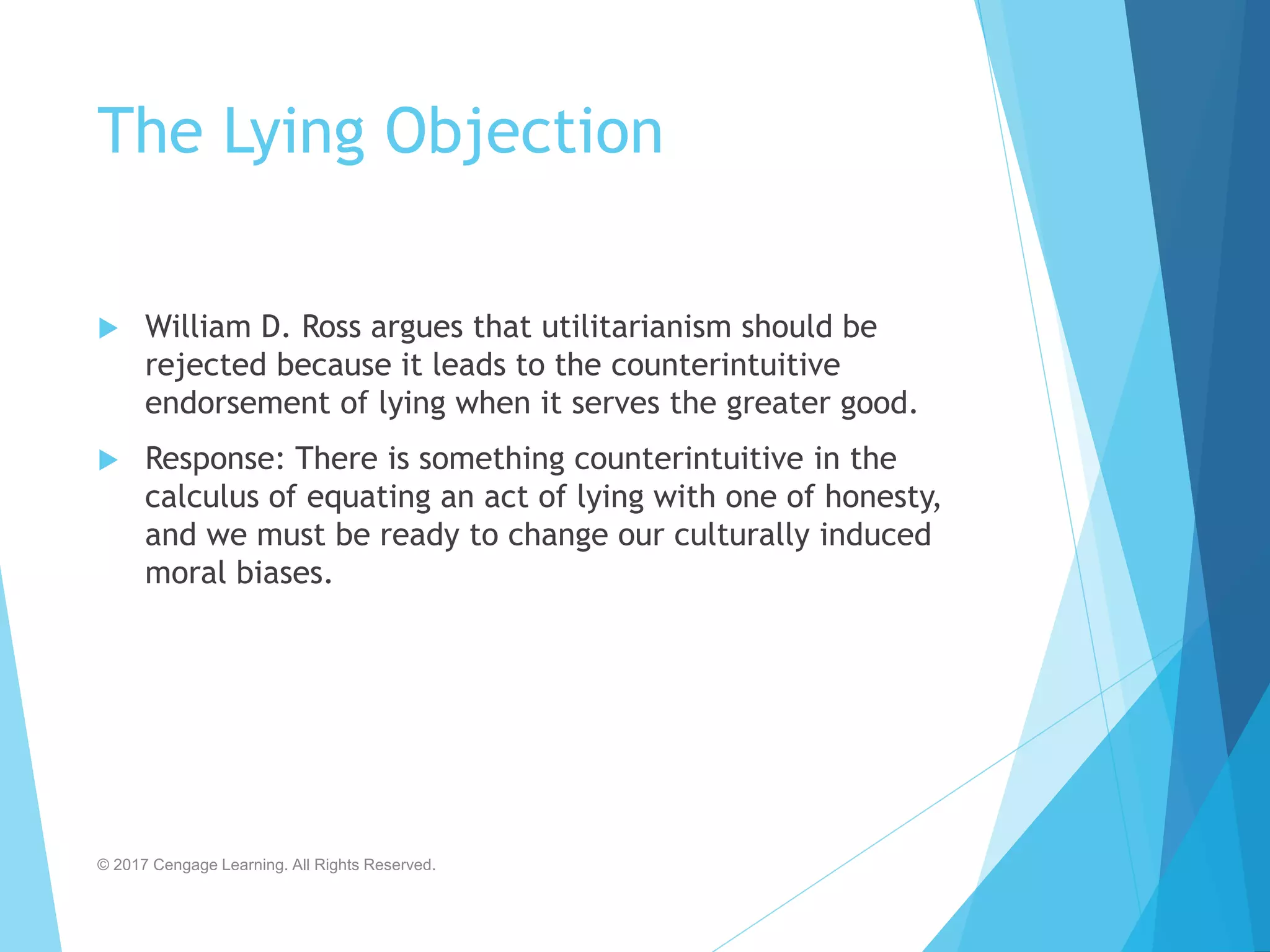 The Lying Objection
 William D. Ross argues that utilitarianism should be
rejected because it leads to the counterintuitive
endorsement of lying when it serves the greater good.
 Response: There is something counterintuitive in the
calculus of equating an act of lying with one of honesty,
and we must be ready to change our culturally induced
moral biases.
© 2017 Cengage Learning. All Rights Reserved.
 