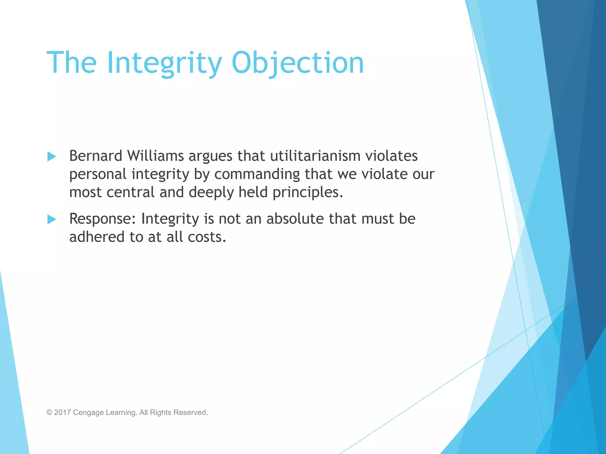 The Integrity Objection
 Bernard Williams argues that utilitarianism violates
personal integrity by commanding that we violate our
most central and deeply held principles.
 Response: Integrity is not an absolute that must be
adhered to at all costs.
© 2017 Cengage Learning. All Rights Reserved.
 