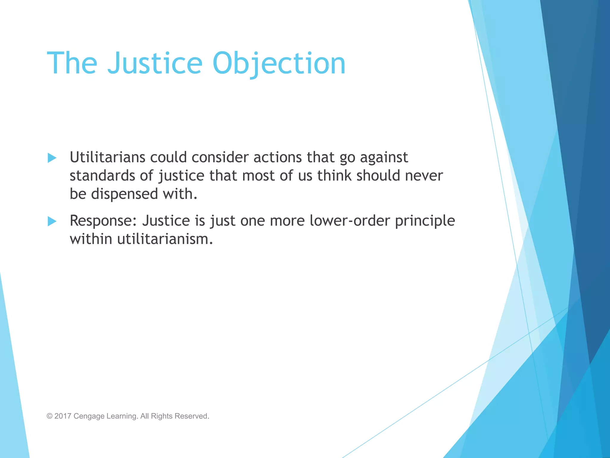 The Justice Objection
 Utilitarians could consider actions that go against
standards of justice that most of us think should never
be dispensed with.
 Response: Justice is just one more lower-order principle
within utilitarianism.
© 2017 Cengage Learning. All Rights Reserved.
 