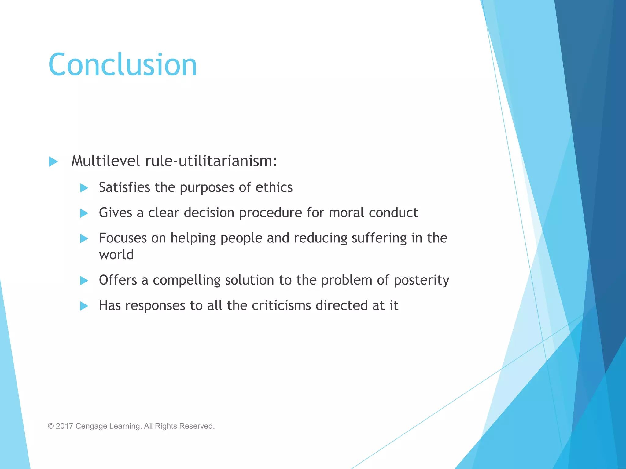 Conclusion
 Multilevel rule-utilitarianism:
 Satisfies the purposes of ethics
 Gives a clear decision procedure for moral conduct
 Focuses on helping people and reducing suffering in the
world
 Offers a compelling solution to the problem of posterity
 Has responses to all the criticisms directed at it
© 2017 Cengage Learning. All Rights Reserved.
 