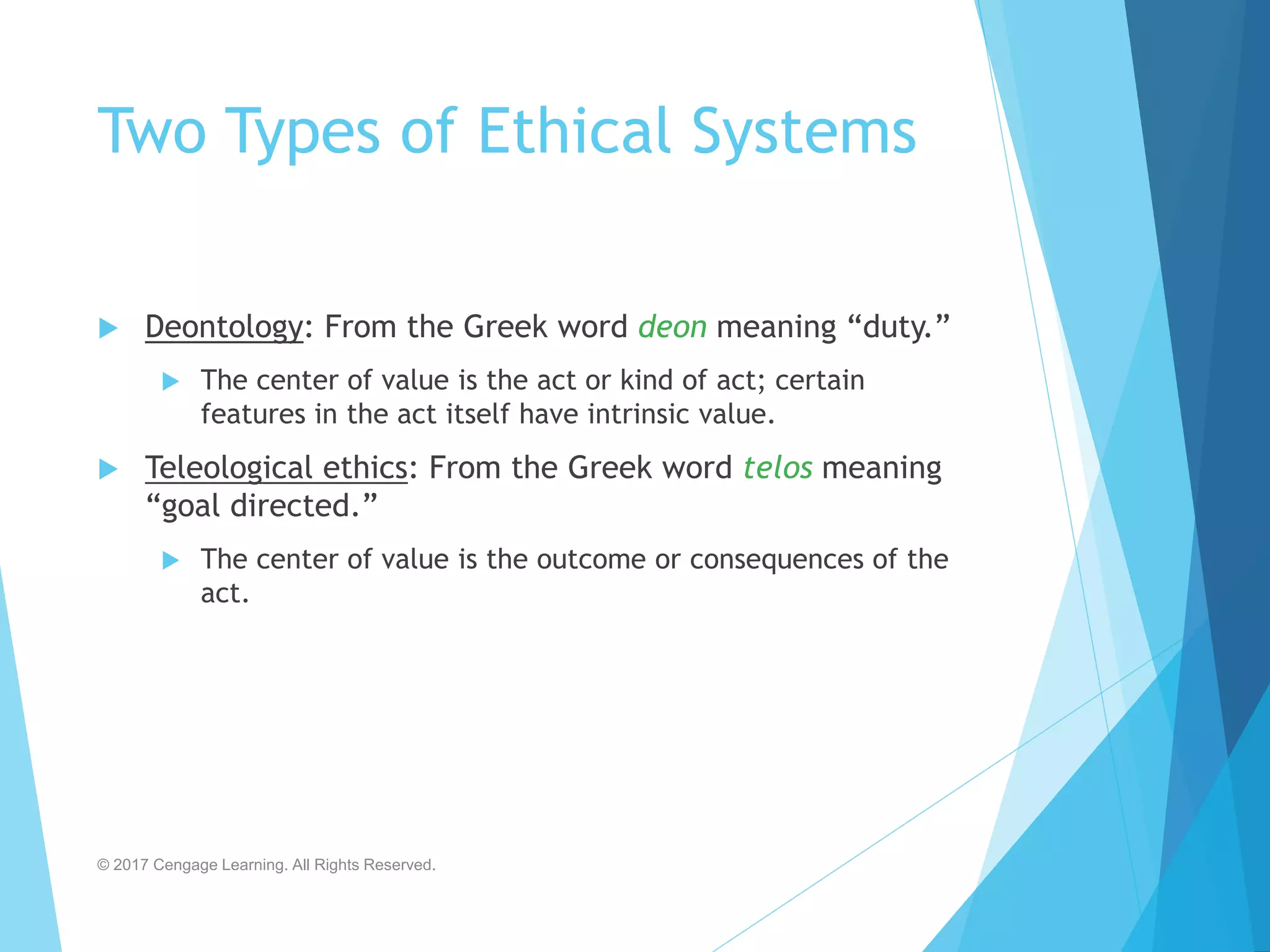 Two Types of Ethical Systems
 Deontology: From the Greek word deon meaning “duty.”
 The center of value is the act or kind of act; certain
features in the act itself have intrinsic value.
 Teleological ethics: From the Greek word telos meaning
“goal directed.”
 The center of value is the outcome or consequences of the
act.
© 2017 Cengage Learning. All Rights Reserved.
 