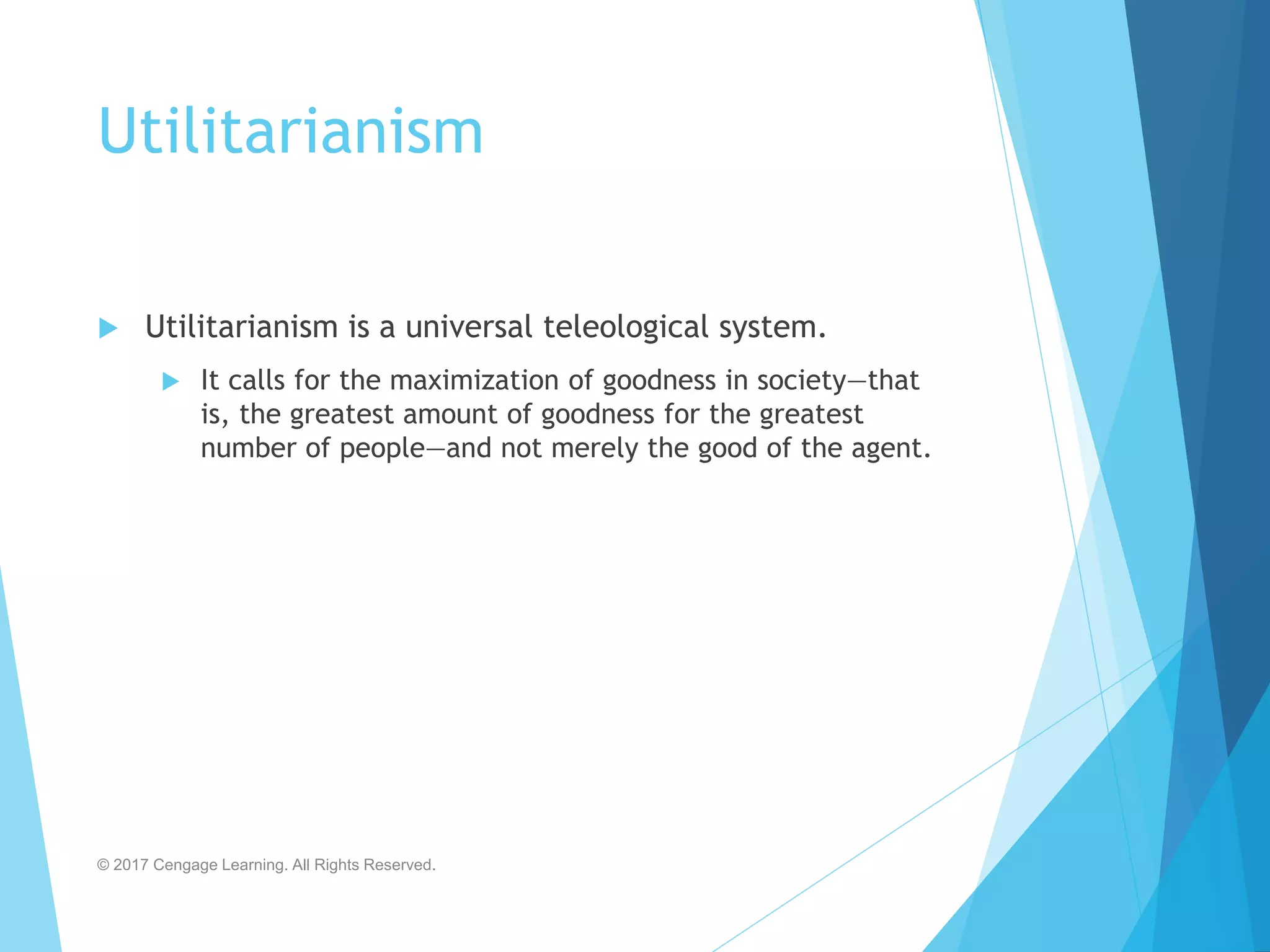 Utilitarianism
 Utilitarianism is a universal teleological system.
 It calls for the maximization of goodness in society—that
is, the greatest amount of goodness for the greatest
number of people—and not merely the good of the agent.
© 2017 Cengage Learning. All Rights Reserved.
 