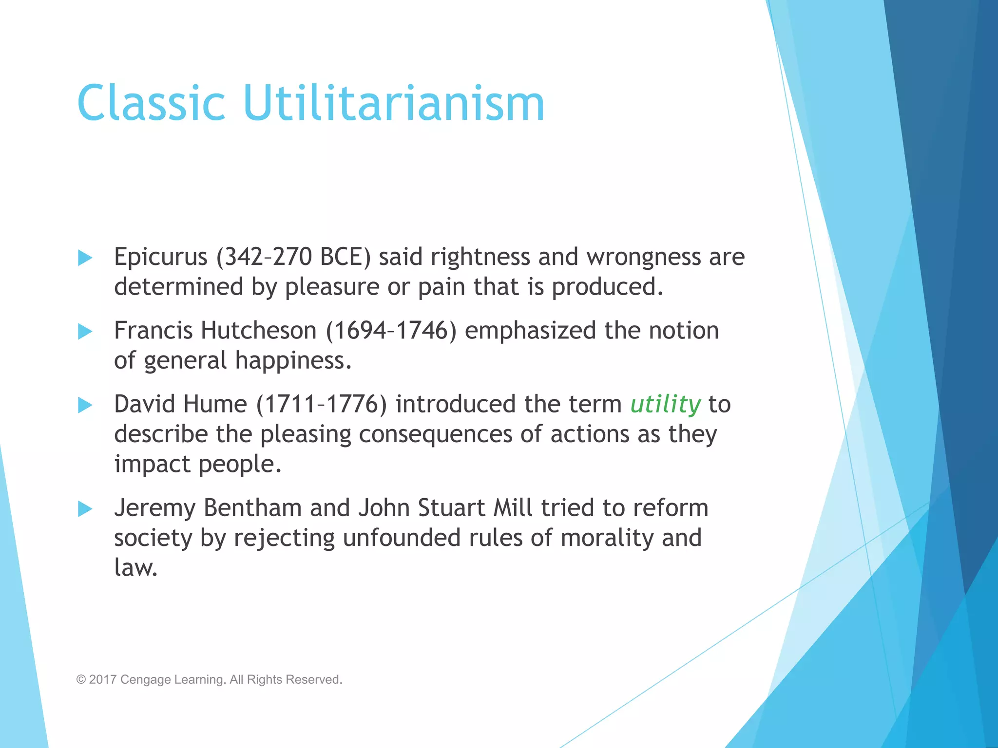 Classic Utilitarianism
 Epicurus (342–270 BCE) said rightness and wrongness are
determined by pleasure or pain that is produced.
 Francis Hutcheson (1694–1746) emphasized the notion
of general happiness.
 David Hume (1711–1776) introduced the term utility to
describe the pleasing consequences of actions as they
impact people.
 Jeremy Bentham and John Stuart Mill tried to reform
society by rejecting unfounded rules of morality and
law.
© 2017 Cengage Learning. All Rights Reserved.
 