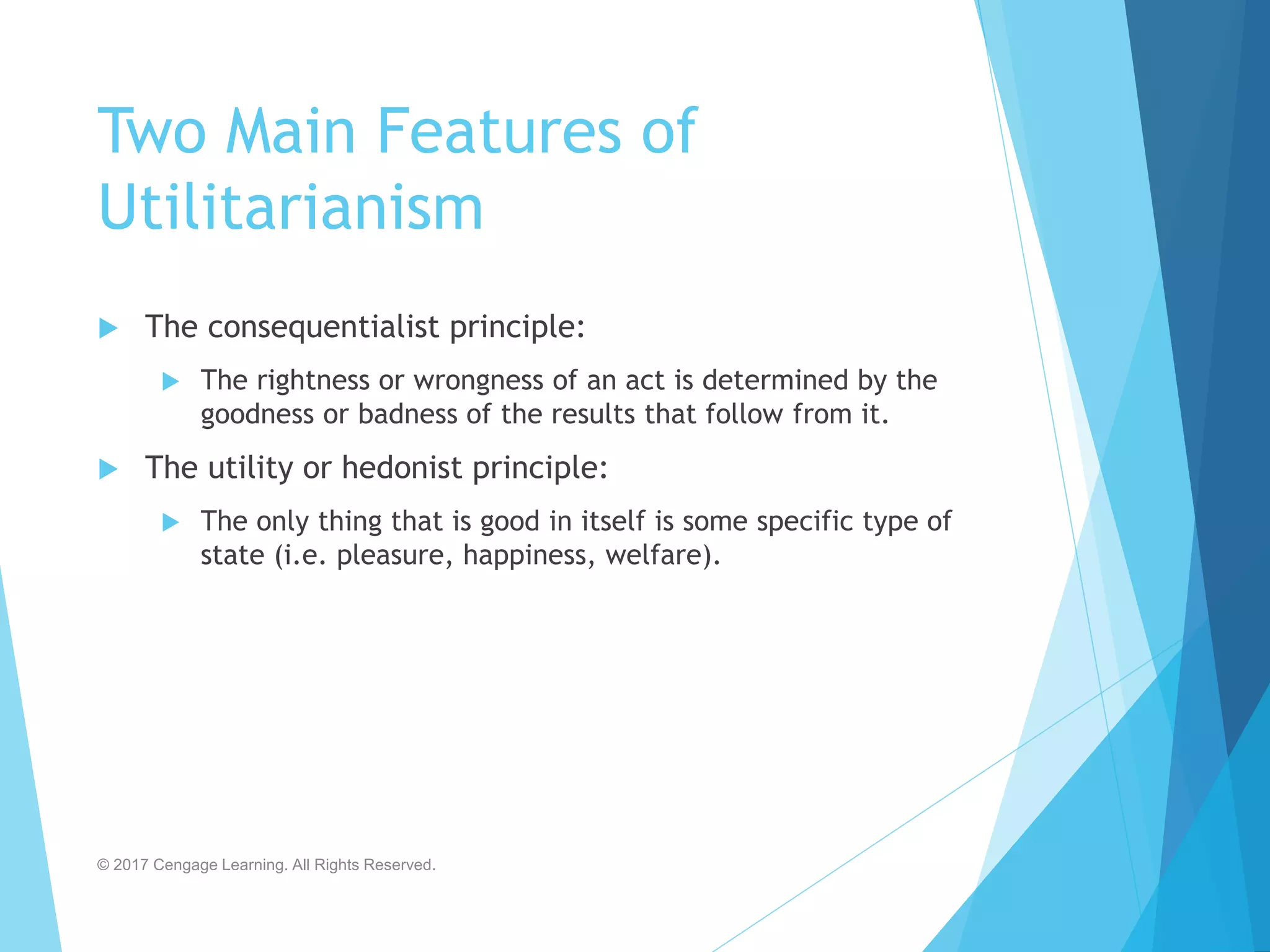 Two Main Features of
Utilitarianism
 The consequentialist principle:
 The rightness or wrongness of an act is determined by the
goodness or badness of the results that follow from it.
 The utility or hedonist principle:
 The only thing that is good in itself is some specific type of
state (i.e. pleasure, happiness, welfare).
© 2017 Cengage Learning. All Rights Reserved.
 