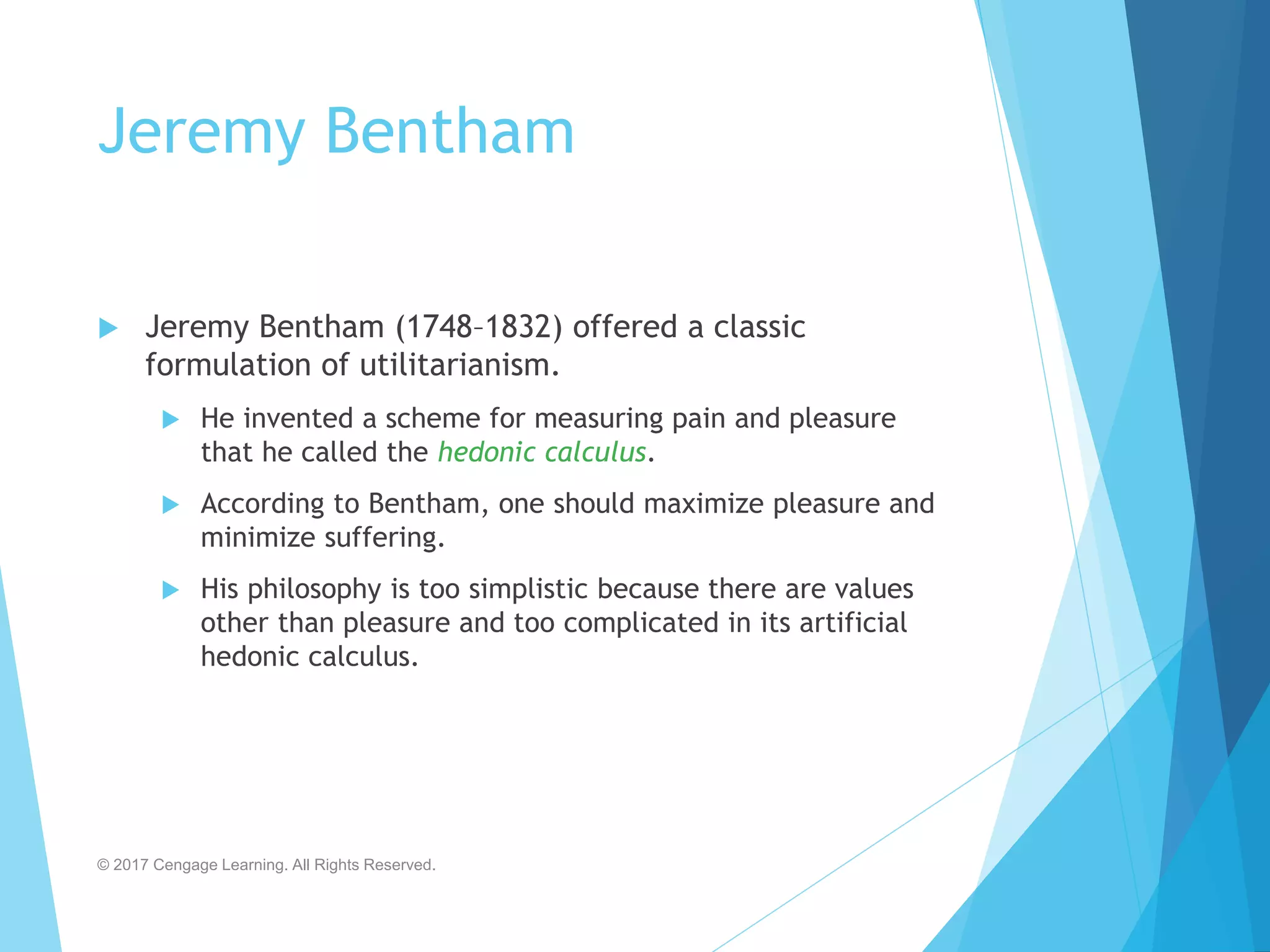 Jeremy Bentham
 Jeremy Bentham (1748–1832) offered a classic
formulation of utilitarianism.
 He invented a scheme for measuring pain and pleasure
that he called the hedonic calculus.
 According to Bentham, one should maximize pleasure and
minimize suffering.
 His philosophy is too simplistic because there are values
other than pleasure and too complicated in its artificial
hedonic calculus.
© 2017 Cengage Learning. All Rights Reserved.
 
