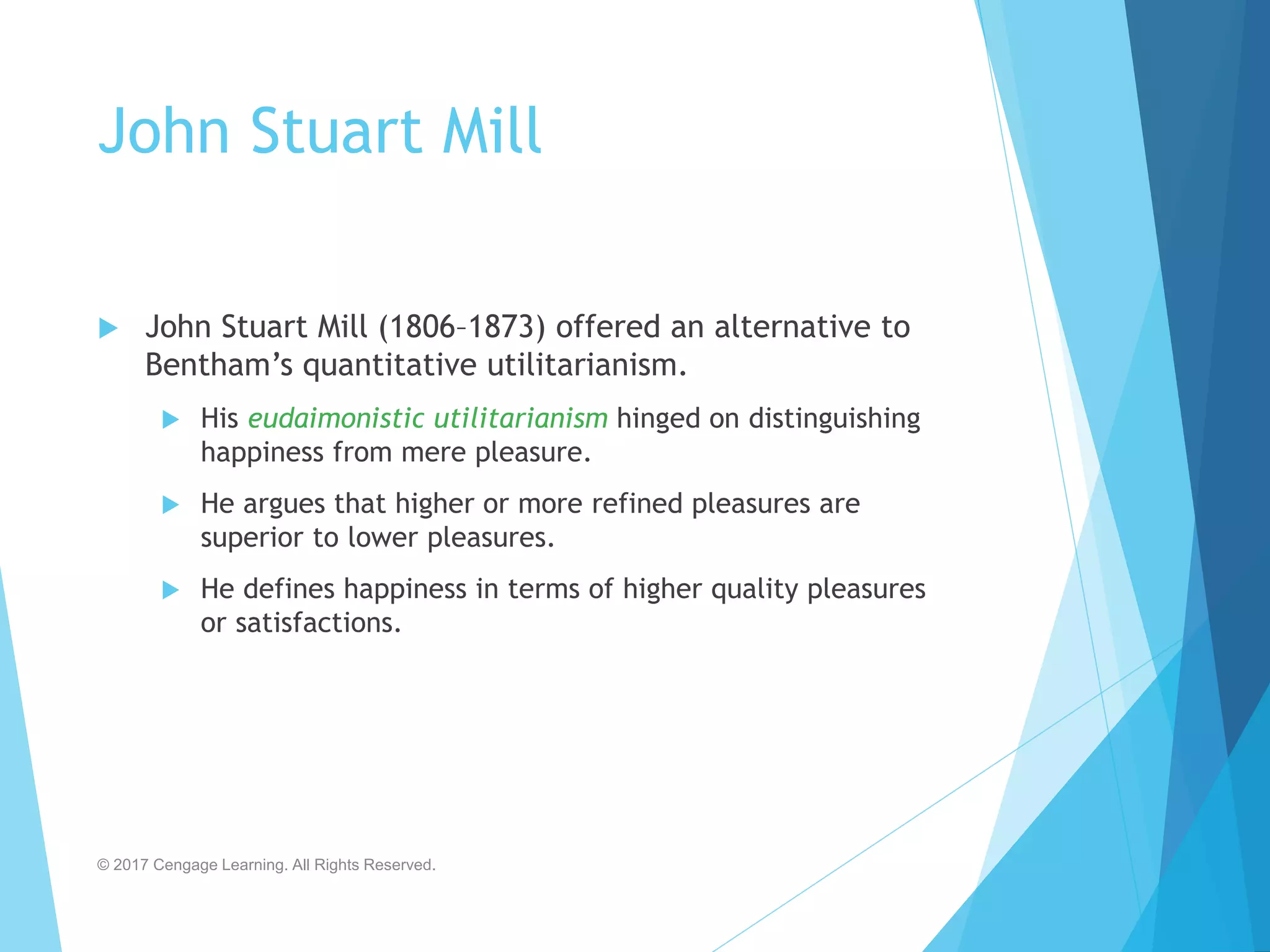 John Stuart Mill
 John Stuart Mill (1806–1873) offered an alternative to
Bentham’s quantitative utilitarianism.
 His eudaimonistic utilitarianism hinged on distinguishing
happiness from mere pleasure.
 He argues that higher or more refined pleasures are
superior to lower pleasures.
 He defines happiness in terms of higher quality pleasures
or satisfactions.
© 2017 Cengage Learning. All Rights Reserved.
 