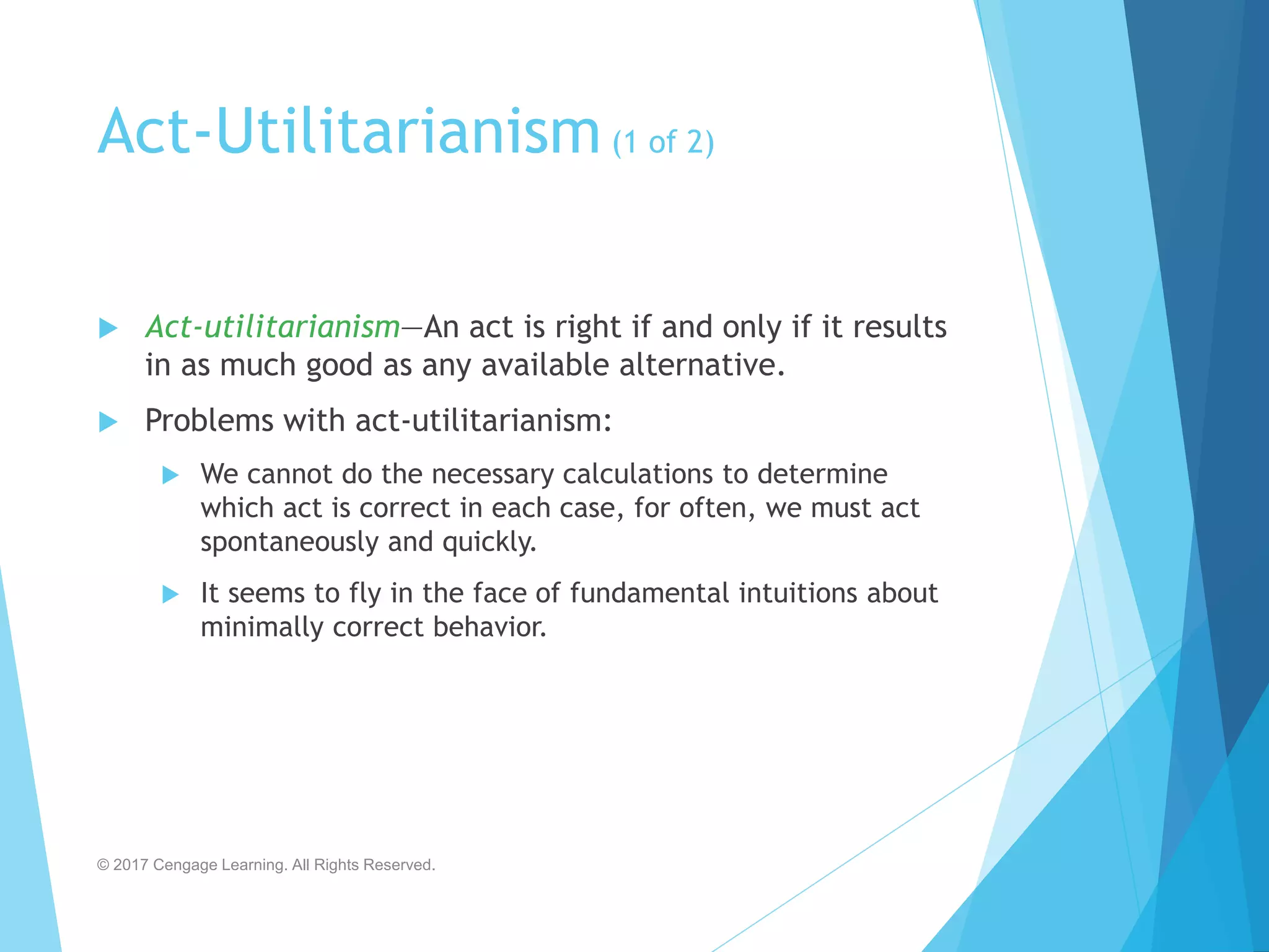 Act-Utilitarianism(1 of 2)
 Act-utilitarianism—An act is right if and only if it results
in as much good as any available alternative.
 Problems with act-utilitarianism:
 We cannot do the necessary calculations to determine
which act is correct in each case, for often, we must act
spontaneously and quickly.
 It seems to fly in the face of fundamental intuitions about
minimally correct behavior.
© 2017 Cengage Learning. All Rights Reserved.
 