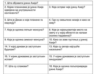 1. Шта обухвата јужна Азија?
2. Којим планинама је јужна Азија
одвојена од унутрашњости
континента?
3. Која острва чије јужну Азију?
5. Шта је Декан и које планине га
окружују?
4. Где су смештене низије и како се
зову?
7. Која је одлика летњег монсуна? 8. Које је најкишовитије место на
свету и у којој области се налази
(колико падавина)?
9. Која је одлика зимског монсуна? 10. Како се зове пустиња у јужној
Азији?
14. У којој држави је заступљен
будизам?
13. Које су регије најгушће
насељене?
16. У којим државама је заступљен
ислам?
15. У којим државама је заступљен
хиндуизам?
17. Шта су сламови? 18. Која је одлика пољопривреде
јужне Азије?
 