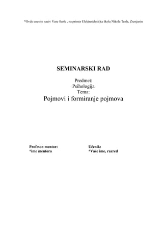 *Ovde unesite naziv Vase škole , na primer Elektrotehnička škola Nikola Tesla, Zrenjanin
SEMINARSKI RAD
Predmet:
Psihologija
Tema:
Pojmovi i formiranje pojmova
Profesor-mentor: Učenik:
*ime mentora *Vase ime, razred
 