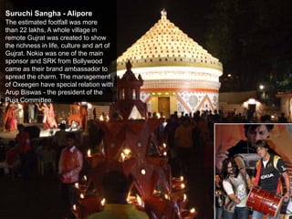 Suruchi Sangha - Alipore
The estimated footfall was more
than 22 lakhs, A whole village in
remote Gujrat was created to show
the richness in life, culture and art of
Gujrat. Nokia was one of the main
sponsor and SRK from Bollywood
came as their brand ambassador to
spread the charm. The management
of Oxeegen have special relation with
Arup Biswas - the president of the
Puja Committee.
 