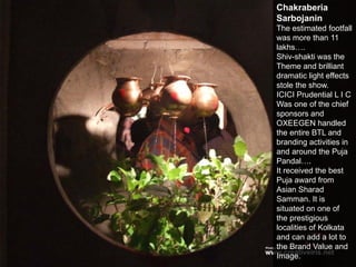 Chakraberia
Sarbojanin
The estimated footfall
was more than 11
lakhs….
Shiv-shakti was the
Theme and brilliant
dramatic light effects
stole the show.
ICICI Prudential L I C
Was one of the chief
sponsors and
OXEEGEN handled
the entire BTL and
branding activities in
and around the Puja
Pandal….
It received the best
Puja award from
Asian Sharad
Samman. It is
situated on one of
the prestigious
localities of Kolkata
and can add a lot to
the Brand Value and
Image.
 