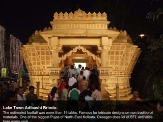 Lake Town Adibashi Brinda-
The estimated footfall was more than 19 lakhs, Famous for intricate designs on non traditional
materials. One of the biggest Pujas of North-East Kolkata. Oxeegen does lot of BTL actiivities
 